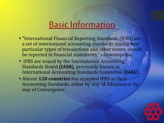 Basic Information
 “International Financial Reporting Standards (IFRS) are
a set of international accounting standards stating how
particular types of transactions and other events should
be reported in financial statements.” – Investopedia
 IFRS are issued by the International Accounting
Standards Board (IASB), previously known as
International Accounting Standards Committee (IASC).
 Almost 120 countries has accepted IFRS as their
Accounting Standards, either by way of Adoption or by
way of Convergence.
 