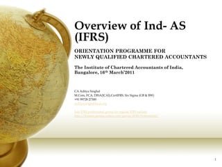 Overview of Ind- AS
(IFRS)
ORIENTATION PROGRAMME FOR
NEWLY QUALIFIED CHARTERED ACCOUNTANTS

The Institute of Chartered Accountants of India,
Bangalore, 16th March’2011



CA Aditya Singhal
M.Com, FCA, DISA(ICAI),CertIFRS, Six Sigma (GB & BW)
+91 99728 27300
Aditya.singhal@icai.org

Join IFRS professional group for regular IFRS update:
http://finance.groups.yahoo.com/group/IFRS-Professional/




                                                           1
 