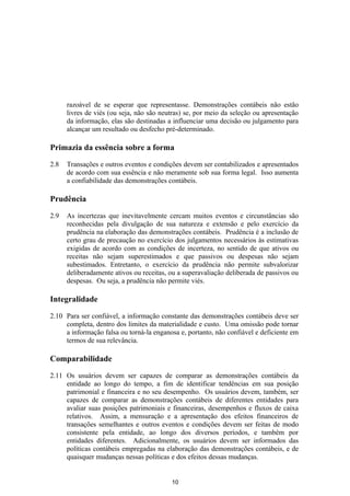 razoável de se esperar que representasse. Demonstrações contábeis não estão
      livres de viés (ou seja, não são neutras) se, por meio da seleção ou apresentação
      da informação, elas são destinadas a influenciar uma decisão ou julgamento para
      alcançar um resultado ou desfecho pré-determinado.

Primazia da essência sobre a forma

2.8   Transações e outros eventos e condições devem ser contabilizados e apresentados
      de acordo com sua essência e não meramente sob sua forma legal. Isso aumenta
      a confiabilidade das demonstrações contábeis.

Prudência

2.9   As incertezas que inevitavelmente cercam muitos eventos e circunstâncias são
      reconhecidas pela divulgação de sua natureza e extensão e pelo exercício da
      prudência na elaboração das demonstrações contábeis. Prudência é a inclusão de
      certo grau de precaução no exercício dos julgamentos necessários às estimativas
      exigidas de acordo com as condições de incerteza, no sentido de que ativos ou
      receitas não sejam superestimados e que passivos ou despesas não sejam
      subestimados. Entretanto, o exercício da prudência não permite subvalorizar
      deliberadamente ativos ou receitas, ou a superavaliação deliberada de passivos ou
      despesas. Ou seja, a prudência não permite viés.

Integralidade

2.10 Para ser confiável, a informação constante das demonstrações contábeis deve ser
     completa, dentro dos limites da materialidade e custo. Uma omissão pode tornar
     a informação falsa ou torná-la enganosa e, portanto, não confiável e deficiente em
     termos de sua relevância.

Comparabilidade

2.11 Os usuários devem ser capazes de comparar as demonstrações contábeis da
     entidade ao longo do tempo, a fim de identificar tendências em sua posição
     patrimonial e financeira e no seu desempenho. Os usuários devem, também, ser
     capazes de comparar as demonstrações contábeis de diferentes entidades para
     avaliar suas posições patrimoniais e financeiras, desempenhos e fluxos de caixa
     relativos. Assim, a mensuração e a apresentação dos efeitos financeiros de
     transações semelhantes e outros eventos e condições devem ser feitas de modo
     consistente pela entidade, ao longo dos diversos períodos, e também por
     entidades diferentes. Adicionalmente, os usuários devem ser informados das
     políticas contábeis empregadas na elaboração das demonstrações contábeis, e de
     quaisquer mudanças nessas políticas e dos efeitos dessas mudanças.


                                          10
 