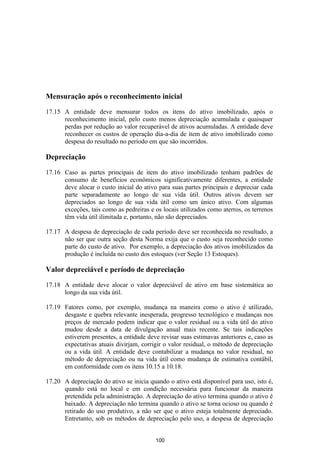 Mensuração após o reconhecimento inicial

17.15 A entidade deve mensurar todos os itens do ativo imobilizado, após o
      reconhecimento inicial, pelo custo menos depreciação acumulada e quaisquer
      perdas por redução ao valor recuperável de ativos acumuladas. A entidade deve
      reconhecer os custos de operação dia-a-dia de item de ativo imobilizado como
      despesa do resultado no período em que são incorridos.

Depreciação

17.16 Caso as partes principais de item do ativo imobilizado tenham padrões de
      consumo de benefícios econômicos significativamente diferentes, a entidade
      deve alocar o custo inicial do ativo para suas partes principais e depreciar cada
      parte separadamente ao longo de sua vida útil. Outros ativos devem ser
      depreciados ao longo de sua vida útil como um único ativo. Com algumas
      exceções, tais como as pedreiras e os locais utilizados como aterros, os terrenos
      têm vida útil ilimitada e, portanto, não são depreciados.

17.17 A despesa de depreciação de cada período deve ser reconhecida no resultado, a
      não ser que outra seção desta Norma exija que o custo seja reconhecido como
      parte do custo de ativo. Por exemplo, a depreciação dos ativos imobilizados da
      produção é incluída no custo dos estoques (ver Seção 13 Estoques).

Valor depreciável e período de depreciação
17.18 A entidade deve alocar o valor depreciável de ativo em base sistemática ao
      longo da sua vida útil.

17.19 Fatores como, por exemplo, mudança na maneira como o ativo é utilizado,
      desgaste e quebra relevante inesperada, progresso tecnológico e mudanças nos
      preços de mercado podem indicar que o valor residual ou a vida útil do ativo
      mudou desde a data de divulgação anual mais recente. Se tais indicações
      estiverem presentes, a entidade deve revisar suas estimavas anteriores e, caso as
      expectativas atuais divirjam, corrigir o valor residual, o método de depreciação
      ou a vida útil. A entidade deve contabilizar a mudança no valor residual, no
      método de depreciação ou na vida útil como mudança de estimativa contábil,
      em conformidade com os itens 10.15 a 10.18.

17.20 A depreciação do ativo se inicia quando o ativo está disponível para uso, isto é,
      quando está no local e em condição necessária para funcionar da maneira
      pretendida pela administração. A depreciação do ativo termina quando o ativo é
      baixado. A depreciação não termina quando o ativo se torna ocioso ou quando é
      retirado do uso produtivo, a não ser que o ativo esteja totalmente depreciado.
      Entretanto, sob os métodos de depreciação pelo uso, a despesa de depreciação


                                          100
 