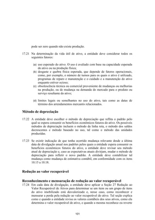 pode ser zero quando não existe produção.

17.21 Na determinação da vida útil de ativo, a entidade deve considerar todos os
      seguintes fatores:

        (a) uso esperado do ativo. O uso é avaliado com base na capacidade esperada
            do ativo ou na produção física;
        (b) desgaste e quebra física esperada, que depende de fatores operacionais,
            como, por exemplo, o número de turnos para os quais o ativo é utilizado,
            programas de reparo e manutenção e o cuidado e a manutenção do ativo
            enquanto estiver ocioso;
        (c) obsolescência técnica ou comercial proveniente de mudanças ou melhorias
            na produção, ou de mudança na demanda do mercado para o produto ou
            serviço resultante do ativo;

        (d)   limites legais ou semelhantes no uso do ativo, tais como as datas de
              término dos arrendamentos mercantis relacionados.

Método de depreciação

17.22 A entidade deve escolher o método de depreciação que reflita o padrão pelo
      qual se espera consumir os benefícios econômicos futuros do ativo. Os possíveis
      métodos de depreciação incluem o método da linha reta, o método dos saldos
      decrescentes e método baseado no uso, tal como o método das unidades
      produzidas.

17.23 Se existir indicação de que tenha ocorrido mudança relevante desde a última
      data de divulgação anual nos padrões pelos quais a entidade espera consumir os
      benefícios econômicos futuros do ativo, a entidade deve revisar seu método
      atual de depreciação e, caso as expectativas atuais divirjam, mudar o método de
      depreciação para refletir o novo padrão. A entidade deve contabilizar tal
      mudança como mudança de estimativa contábil, em conformidade com os itens
      10.15 a 10.18.

Redução ao valor recuperável

Reconhecimento e mensuração de redução ao valor recuperável
17.24 Em cada data de divulgação, a entidade deve aplicar a Seção 27 Redução ao
      Valor Recuperável de Ativos para determinar se um item ou um grupo de itens
      do ativo imobilizado está desvalorizado e, nesse caso, como reconhecer e
      mensurar a perda pela redução ao valor recuperável do ativo. Tal seção explica
      como e quando a entidade revisa os valores contábeis dos seus ativos, como ela
      determina o valor recuperável de ativo, e quando a mesma reconhece ou reverte


                                         101
 
