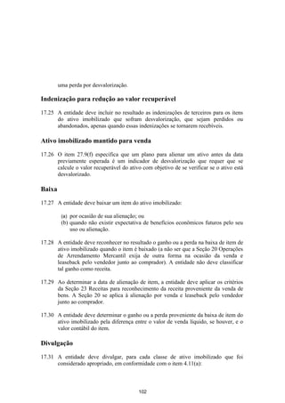 uma perda por desvalorização.

Indenização para redução ao valor recuperável

17.25 A entidade deve incluir no resultado as indenizações de terceiros para os itens
      do ativo imobilizado que sofram desvalorização, que sejam perdidos ou
      abandonados, apenas quando essas indenizações se tornarem recebíveis.

Ativo imobilizado mantido para venda

17.26 O item 27.9(f) especifica que um plano para alienar um ativo antes da data
      previamente esperada é um indicador de desvalorização que requer que se
      calcule o valor recuperável do ativo com objetivo de se verificar se o ativo está
      desvalorizado.

Baixa

17.27 A entidade deve baixar um item do ativo imobilizado:

         (a) por ocasião de sua alienação; ou
         (b) quando não existir expectativa de benefícios econômicos futuros pelo seu
             uso ou alienação.

17.28 A entidade deve reconhecer no resultado o ganho ou a perda na baixa de item de
      ativo imobilizado quando o item é baixado (a não ser que a Seção 20 Operações
      de Arrendamento Mercantil exija de outra forma na ocasião da venda e
      leaseback pelo vendedor junto ao comprador). A entidade não deve classificar
      tal ganho como receita.

17.29 Ao determinar a data de alienação de item, a entidade deve aplicar os critérios
      da Seção 23 Receitas para reconhecimento da receita proveniente da venda de
      bens. A Seção 20 se aplica à alienação por venda e leaseback pelo vendedor
      junto ao comprador.

17.30 A entidade deve determinar o ganho ou a perda proveniente da baixa de item do
      ativo imobilizado pela diferença entre o valor de venda líquido, se houver, e o
      valor contábil do item.

Divulgação

17.31 A entidade deve divulgar, para cada classe de ativo imobilizado que foi
      considerado apropriado, em conformidade com o item 4.11(a):



                                          102
 