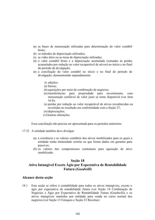 (a)   as bases de mensuração utilizadas para determinação do valor contábil
               bruto;
         (b)   os métodos de depreciação utilizados;
         (c)   as vidas úteis ou as taxas de depreciação utilizadas;
         (d)   o valor contábil bruto e a depreciação acumulada (somadas às perdas
               acumuladas por redução ao valor recuperável de ativos) no início e no final
               do período de divulgação;
         (e)   a conciliação do valor contábil no início e no final do período de
               divulgação, demonstrando separadamente:

                    (i) adições;
                   (ii) baixas;
                   (iii) aquisições por  meio de combinação de negócios;
                   (iv) transferências    para propriedade para investimento, caso
                         mensuração confiável de valor justo se torne disponível (ver item
                         16.8);
                    (v) perdas por redução ao valor recuperável de ativos reconhecidas ou
                         revertidas no resultado em conformidade com a Seção 27;
                    (vi) depreciações;
                   (vii)outras alterações.

        Essa conciliação não precisa ser apresentada para os períodos anteriores.

17.32 A entidade também deve divulgar:

         (a) a existência e os valores contábeis dos ativos imobilizados para os quais a
             entidade tenha titularidade restrita ou que foram dados em garantia para
             passivos;
         (b) os valores dos compromissos contratuais para aquisição de ativo
             imobilizado.

                                 Seção 18
       Ativo Intangível Exceto Ágio por Expectativa de Rentabilidade
                             Futura (Goodwill)

Alcance desta seção

18.1    Esta seção se refere à contabilidade para todos os ativos intangíveis, exceto o
        ágio por expectativa de rentabilidade futura (ver Seção 19 Combinação de
        Negócios e Ágio por Expectativa de Rentabilidade Futura (Goodwill)) e os
        ativos intangíveis mantidos por entidade para venda no curso normal dos
        negócios (ver Seção 13 Estoques e Seção 23 Receitas).



                                            103
 