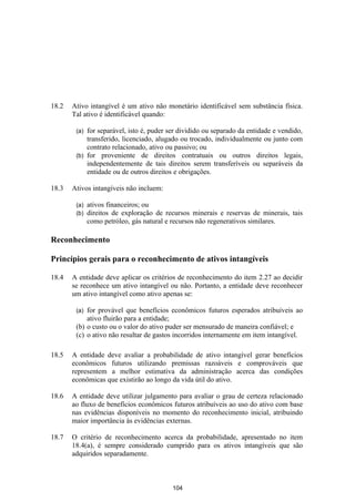 18.2   Ativo intangível é um ativo não monetário identificável sem substância física.
       Tal ativo é identificável quando:

        (a) for separável, isto é, puder ser dividido ou separado da entidade e vendido,
            transferido, licenciado, alugado ou trocado, individualmente ou junto com
            contrato relacionado, ativo ou passivo; ou
        (b) for proveniente de direitos contratuais ou outros direitos legais,
            independentemente de tais direitos serem transferíveis ou separáveis da
            entidade ou de outros direitos e obrigações.

18.3   Ativos intangíveis não incluem:

        (a)   ativos financeiros; ou
        (b)   direitos de exploração de recursos minerais e reservas de minerais, tais
              como petróleo, gás natural e recursos não regenerativos similares.

Reconhecimento

Princípios gerais para o reconhecimento de ativos intangíveis

18.4   A entidade deve aplicar os critérios de reconhecimento do item 2.27 ao decidir
       se reconhece um ativo intangível ou não. Portanto, a entidade deve reconhecer
       um ativo intangível como ativo apenas se:

        (a) for provável que benefícios econômicos futuros esperados atribuíveis ao
            ativo fluirão para a entidade;
        (b) o custo ou o valor do ativo puder ser mensurado de maneira confiável; e
        (c) o ativo não resultar de gastos incorridos internamente em item intangível.

18.5   A entidade deve avaliar a probabilidade de ativo intangível gerar benefícios
       econômicos futuros utilizando premissas razoáveis e comprováveis que
       representem a melhor estimativa da administração acerca das condições
       econômicas que existirão ao longo da vida útil do ativo.

18.6   A entidade deve utilizar julgamento para avaliar o grau de certeza relacionado
       ao fluxo de benefícios econômicos futuros atribuíveis ao uso do ativo com base
       nas evidências disponíveis no momento do reconhecimento inicial, atribuindo
       maior importância às evidências externas.

18.7   O critério de reconhecimento acerca da probabilidade, apresentado no item
       18.4(a), é sempre considerado cumprido para os ativos intangíveis que são
       adquiridos separadamente.



                                          104
 