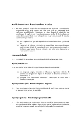 Aquisição como parte de combinação de negócios

18.8   O ativo intangível adquirido em combinação de negócios é normalmente
       reconhecido como ativo porque seu valor justo pode ser mensurado com
       suficiente confiabilidade. Entretanto, o ativo intangível adquirido em
       combinação de negócios não é reconhecido quando resultar de direitos legais ou
       outros direitos contratuais e seu valor justo não puder ser mensurado de maneira
       confiável porque o ativo:

        (a) não é separável do ágio por expectativa de rentabilidade futura (goodwill);
            ou
        (b) é separável do ágio por expectativa de rentabilidade futura, mas não existe
            histórico ou evidência de transações de troca para o mesmo ativo ou ativos
            similares e, por causa disso, a estimativa do valor justo dependeria de
            variáveis imensuráveis.

Mensuração inicial

18.9   A entidade deve mensurar um ativo intangível inicialmente pelo custo.

Aquisição separada

18.10 O custo de ativo intangível adquirido separadamente compreende:

        (a) seu preço de compra, incluindo os tributos de importação e tributos de
            compra não recuperáveis, depois de deduzidos os descontos comerciais e
            abatimentos; e
        (b) qualquer custo diretamente atribuível à elaboração do ativo para a
            finalidade pretendida.

Aquisição como parte de combinação de negócios

18.11 Se o ativo intangível é adquirido em combinação de negócios, o custo do ativo é
      o seu valor justo na data de aquisição.



Aquisição por meio de subvenção governamental

18.12 Se o ativo intangível é adquirido por meio de subvenção governamental, o custo
      do ativo intangível é o seu valor justo na data em que a subvenção é recebida ou
      recebível em conformidade com a Seção 24 Subvenção Governamental.

                                         105
 
