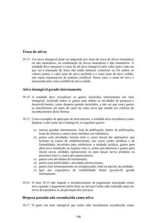 Troca de ativos

18.13 Um ativo intangível pode ser adquirido por meio de troca de ativos monetários
      ou não monetários, ou combinação de ativos monetários e não monetários. A
      entidade deve mensurar o custo de tal ativo intangível pelo valor justo a não ser
      que (a) a transação de troca não tenha natureza comercial ou (b) ambos os
      valores justos, o valor justo do ativo recebido e o valor justo do ativo cedido,
      não sejam mensuráveis de maneira confiável. Nesse caso, o custo do ativo é
      mensurado pelo valor contábil do ativo cedido.

Ativo intangível gerado internamente

18.14 A entidade deve reconhecer os gastos incorridos internamente em item
      intangível, incluindo todos os gastos para ambas as atividades de pesquisa e
      desenvolvimento, como despesa quando incorridos, a não ser que esses gastos
      se transformem em parte do custo de outro ativo que atenda aos critérios de
      reconhecimento desta Norma.

18.15 Como exemplos de aplicação do item anterior, a entidade deve reconhecer como
      despesa, e não como ativo intangível, os seguintes gastos:

        (a)   marcas geradas internamente, lista de publicação, títulos de publicações,
              listas de clientes e outros itens similares em substância;
        (b)   gastos com atividades iniciais (isto é, custo inicial das operações), que
              incluem os custos de estabelecimento, tais como custos jurídicos e de
              formalidades incorridos para estabelecer a entidade jurídica, gastos para
              abrir nova instalação ou negócio (isto é, custos pré-abertura) e gastos para
              iniciar novas unidades operacionais ou para lançar novos produtos ou
              processos (isto é, custos pré-operacionais);
        (c)   gastos com atividades de treinamento;
        (d)   gastos com publicidade e atividades promocionais;
        (e)   gastos com remanejamento ou reorganização, total ou parcial, da entidade;
        (f)   ágio por expectativa de rentabilidade futura (goodwill) gerado
              internamente.

18.16 O item 18.15 não impede o reconhecimento de pagamento antecipado como
      ativo quando o pagamento pelos bens ou serviços tenha sido realizado antes do
      envio dos produtos ou da prestação dos serviços.

Despesa passada não reconhecida como ativo

18.17 O gasto em item intangível que tenha sido inicialmente reconhecido como


                                           106
 