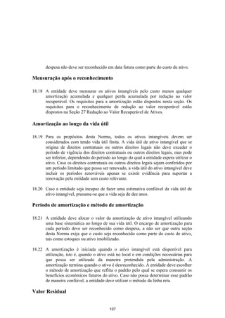 despesa não deve ser reconhecido em data futura como parte do custo de ativo.

Mensuração após o reconhecimento

18.18 A entidade deve mensurar os ativos intangíveis pelo custo menos qualquer
      amortização acumulada e qualquer perda acumulada por redução ao valor
      recuperável. Os requisitos para a amortização estão dispostos nesta seção. Os
      requisitos para o reconhecimento de redução ao valor recuperável estão
      dispostos na Seção 27 Redução ao Valor Recuperável de Ativos.

Amortização ao longo da vida útil

18.19 Para os propósitos desta Norma, todos os ativos intangíveis devem ser
      considerados com tendo vida útil finita. A vida útil de ativo intangível que se
      origina de direitos contratuais ou outros direitos legais não deve exceder o
      período de vigência dos direitos contratuais ou outros direitos legais, mas pode
      ser inferior, dependendo do período ao longo do qual a entidade espera utilizar o
      ativo. Caso os direitos contratuais ou outros direitos legais sejam conferidos por
      um período limitado que possa ser renovado, a vida útil do ativo intangível deve
      incluir os períodos renováveis apenas se existir evidência para suportar a
      renovação pela entidade sem custo relevante.

18.20 Caso a entidade seja incapaz de fazer uma estimativa confiável da vida útil de
      ativo intangível, presume-se que a vida seja de dez anos.

Período de amortização e método de amortização

18.21 A entidade deve alocar o valor da amortização de ativo intangível utilizando
      uma base sistemática ao longo de sua vida útil. O encargo de amortização para
      cada período deve ser reconhecido como despesa, a não ser que outra seção
      desta Norma exija que o custo seja reconhecido como parte do custo de ativo,
      tais como estoques ou ativo imobilizado.

18.22 A amortização é iniciada quando o ativo intangível está disponível para
      utilização, isto é, quando o ativo está no local e em condições necessárias para
      que possa ser utilizado da maneira pretendida pela administração. A
      amortização termina quando o ativo é desreconhecido. A entidade deve escolher
      o método de amortização que reflita o padrão pelo qual se espera consumir os
      benefícios econômicos futuros do ativo. Caso não possa determinar esse padrão
      de maneira confiável, a entidade deve utilizar o método da linha reta.

Valor Residual


                                          107
 