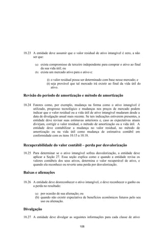 18.23 A entidade deve assumir que o valor residual de ativo intangível é zero, a não
      ser que:

        (a) exista compromisso de terceiro independente para comprar o ativo ao final
            da sua vida útil; ou
        (b) exista um mercado ativo para o ativo e:

                 (i)    o valor residual possa ser determinado com base nesse mercado; e
                 (ii)   seja provável que tal mercado irá existir ao final da vida útil do
                        ativo.

Revisão do período de amortização e método de amortização

18.24 Fatores como, por exemplo, mudança na forma como o ativo intangível é
      utilizado, progresso tecnológico e mudanças nos preços de mercado podem
      indicar que o valor residual ou a vida útil de ativo intangível mudaram desde a
      data de divulgação anual mais recente. Se tais indicações estiverem presentes, a
      entidade deve revisar suas estimavas anteriores e, caso as expectativas atuais
      divirjam, corrigir o valor residual, o método de amortização ou a vida útil. A
      entidade deve contabilizar a mudança no valor residual, no método de
      amortização ou na vida útil como mudança de estimativa contábil em
      conformidade com os itens 10.15 a 10.18.

Recuperabilidade do valor contábil – perda por desvalorização

18.25 Para determinar se o ativo intangível sofreu desvalorização, a entidade deve
      aplicar a Seção 27. Essa seção explica como e quando a entidade revisa os
      valores contábeis dos seus ativos, determina o valor recuperável de ativo, e
      quando ela reconhece ou reverte uma perda por desvalorização.

Baixas e alienações

18.26 A entidade deve desreconhecer o ativo intangível, e deve reconhecer o ganho ou
      a perda no resultado:

        (a) por ocasião de sua alienação; ou
        (b) quando não existir expectativa de benefícios econômicos futuros pelo seu
            uso ou alienação.

Divulgação

18.27 A entidade deve divulgar as seguintes informações para cada classe de ativo

                                             108
 