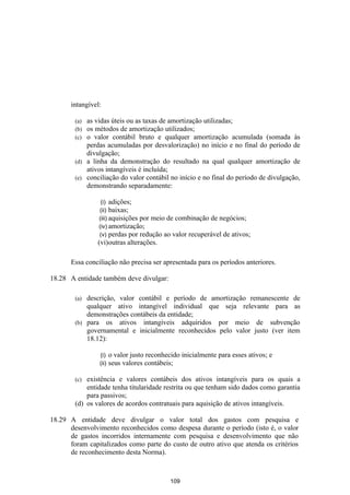 intangível:

        (a) as vidas úteis ou as taxas de amortização utilizadas;
        (b) os métodos de amortização utilizados;
        (c) o valor contábil bruto e qualquer amortização acumulada (somada às
            perdas acumuladas por desvalorização) no início e no final do período de
            divulgação;
        (d) a linha da demonstração do resultado na qual qualquer amortização de
            ativos intangíveis é incluída;
        (e) conciliação do valor contábil no início e no final do período de divulgação,
            demonstrando separadamente:

                  (i) adições;
                 (ii) baixas;
                 (iii) aquisições por meio de combinação de negócios;
                 (iv) amortização;
                 (v) perdas por redução ao valor recuperável de ativos;
                (vi)outras alterações.

       Essa conciliação não precisa ser apresentada para os períodos anteriores.

18.28 A entidade também deve divulgar:

        (a) descrição, valor contábil e período de amortização remanescente de
            qualquer ativo intangível individual que seja relevante para as
            demonstrações contábeis da entidade;
        (b) para os ativos intangíveis adquiridos por meio de subvenção
            governamental e inicialmente reconhecidos pelo valor justo (ver item
            18.12):

                 (i)    o valor justo reconhecido inicialmente para esses ativos; e
                 (ii)   seus valores contábeis;

        (c) existência e valores contábeis dos ativos intangíveis para os quais a
            entidade tenha titularidade restrita ou que tenham sido dados como garantia
            para passivos;
        (d) os valores de acordos contratuais para aquisição de ativos intangíveis.

18.29 A entidade deve divulgar o valor total dos gastos com pesquisa e
      desenvolvimento reconhecidos como despesa durante o período (isto é, o valor
      de gastos incorridos internamente com pesquisa e desenvolvimento que não
      foram capitalizados como parte do custo de outro ativo que atenda os critérios
      de reconhecimento desta Norma).



                                              109
 