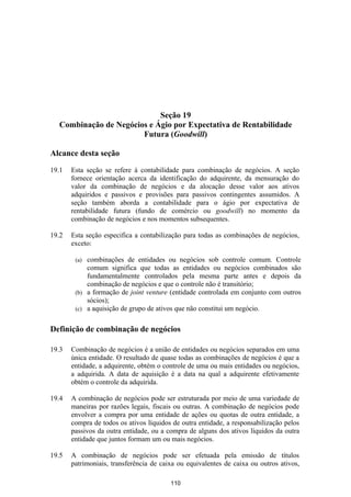Seção 19
  Combinação de Negócios e Ágio por Expectativa de Rentabilidade
                       Futura (Goodwill)

Alcance desta seção

19.1   Esta seção se refere à contabilidade para combinação de negócios. A seção
       fornece orientação acerca da identificação do adquirente, da mensuração do
       valor da combinação de negócios e da alocação desse valor aos ativos
       adquiridos e passivos e provisões para passivos contingentes assumidos. A
       seção também aborda a contabilidade para o ágio por expectativa de
       rentabilidade futura (fundo de comércio ou goodwill) no momento da
       combinação de negócios e nos momentos subsequentes.

19.2   Esta seção especifica a contabilização para todas as combinações de negócios,
       exceto:

        (a) combinações de entidades ou negócios sob controle comum. Controle
            comum significa que todas as entidades ou negócios combinados são
            fundamentalmente controlados pela mesma parte antes e depois da
            combinação de negócios e que o controle não é transitório;
        (b) a formação de joint venture (entidade controlada em conjunto com outros
            sócios);
        (c) a aquisição de grupo de ativos que não constitui um negócio.


Definição de combinação de negócios

19.3   Combinação de negócios é a união de entidades ou negócios separados em uma
       única entidade. O resultado de quase todas as combinações de negócios é que a
       entidade, a adquirente, obtém o controle de uma ou mais entidades ou negócios,
       a adquirida. A data de aquisição é a data na qual a adquirente efetivamente
       obtém o controle da adquirida.

19.4   A combinação de negócios pode ser estruturada por meio de uma variedade de
       maneiras por razões legais, fiscais ou outras. A combinação de negócios pode
       envolver a compra por uma entidade de ações ou quotas de outra entidade, a
       compra de todos os ativos líquidos de outra entidade, a responsabilização pelos
       passivos da outra entidade, ou a compra de alguns dos ativos líquidos da outra
       entidade que juntos formam um ou mais negócios.

19.5   A combinação de negócios pode ser efetuada pela emissão de títulos
       patrimoniais, transferência de caixa ou equivalentes de caixa ou outros ativos,

                                         110
 