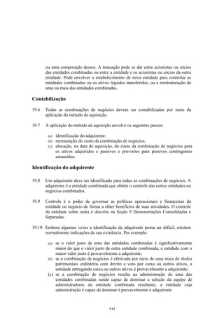 ou uma composição desses. A transação pode se dar entre acionistas ou sócios
       das entidades combinadas ou entre a entidade e os acionistas ou sócios da outra
       entidade. Pode envolver o estabelecimento de nova entidade para controlar as
       entidades combinadas ou os ativos líquidos transferidos, ou a reestruturação de
       uma ou mais das entidades combinadas.

Contabilização

19.6   Todas as combinações de negócios devem ser contabilizadas por meio da
       aplicação do método de aquisição.

19.7   A aplicação do método de aquisição envolve os seguintes passos:

        (a)   identificação do adquirente;
        (b)   mensuração do custo da combinação de negócios;
        (c)   alocação, na data de aquisição, do custo da combinação de negócios para
              os ativos adquiridos e passivos e provisões para passivos contingentes
              assumidos.

Identificação do adquirente

19.8   Um adquirente deve ser identificado para todas as combinações de negócios. A
       adquirente é a entidade combinada que obtém o controle das outras entidades ou
       negócios combinados.

19.9   Controle é o poder de governar as políticas operacionais e financeiras da
       entidade ou negócio de forma a obter benefícios de suas atividades. O controle
       da entidade sobre outra é descrito na Seção 9 Demonstrações Consolidadas e
       Separadas.

19.10 Embora algumas vezes a identificação da adquirente possa ser difícil, existem
      normalmente indicações de sua existência. Por exemplo:

        (a) se o valor justo de uma das entidades combinadas é significativamente
            maior do que o valor justo da outra entidade combinada, a entidade com o
            maior valor justo é provavelmente a adquirente;
        (b) se a combinação de negócios é efetivada por meio de uma troca de títulos
            patrimoniais ordinários com direito a voto por caixa ou outros ativos, a
            entidade entregando caixa ou outros ativos é provavelmente a adquirente;
        (c) se a combinação de negócios resulta na administração de uma das
            entidades combinadas sendo capaz de dominar a seleção da equipe de
            administradores da entidade combinada resultante, a entidade cuja
            administração é capaz de dominar é provavelmente a adquirente.



                                         111
 