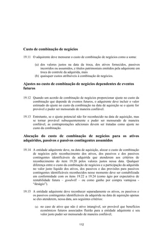 Custo de combinação de negócios

19.11 O adquirente deve mensurar o custo de combinação de negócios como a soma:

        (a) dos valores justos na data da troca, dos ativos fornecidos, passivos
            incorridos ou assumidos, e títulos patrimoniais emitidos pela adquirente em
            troca do controle da adquirida, mais
        (b) quaisquer custos atribuíveis à combinação de negócios.

Ajustes no custo de combinação de negócios dependentes de eventos
futuros

19.12 Quando um acordo de combinação de negócios proporcionar ajuste no custo da
      combinação que depende de eventos futuros, o adquirente deve incluir o valor
      estimado do ajuste no custo da combinação na data de aquisição se o ajuste for
      provável e puder ser mensurado de maneira confiável.

19.13 Entretanto, se o ajuste potencial não for reconhecido na data de aquisição, mas
      se tornar provável subsequentemente e puder ser mensurado de maneira
      confiável, as contraprestações adicionais devem ser tratadas como ajuste no
      custo da combinação.

Alocação do custo de combinação de negócios para os ativos
adquiridos, passivos e passivos contingentes assumidos

19.14 A entidade adquirente deve, na data de aquisição, alocar o custo de combinação
      de negócios pelo reconhecimento dos ativos, dos passivos e dos passivos
      contingentes identificáveis da adquirida que atenderem aos critérios de
      reconhecimento do item 19.20 pelos valores justos nessa data. Qualquer
      diferença entre o custo da combinação de negócios e a participação da adquirida
      no valor justo líquido dos ativos, dos passivos e das provisões para passivos
      contingentes identificáveis reconhecidos nesse momento deve ser contabilizada
      em conformidade com os itens 19.22 a 19.24 (como ágio por expectativa de
      rentabilidade futura – goodwill – ou como ganho por compra vantajosa -
      “deságio”).

19.15 A entidade adquirente deve reconhecer separadamente os ativos, os passivos e
      os passivos contingentes identificáveis da adquirida na data de aquisição apenas
      se eles atenderem, nessa data, aos seguintes critérios:

        (a)   no caso de ativo que não é ativo intangível, ser provável que benefícios
              econômicos futuros associados fluirão para a entidade adquirente e seu
              valor justo puder ser mensurado de maneira confiável;


                                          112
 