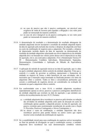 (b) no caso de passivo que não é passivo contingente, ser provável uma
            exigência de saída de recursos para liquidar a obrigação e seu valor justo
            puder ser mensurado de maneira confiável;
        (c) no caso de ativo intangível ou de passivo contingente, se seu valor justo
            puder ser mensurado de maneira confiável.

19.16 A demonstração do resultado e a demonstração do resultado abrangente da
      entidade adquirente devem incorporar o resultado da entidade adquirida depois
      da data de aquisição pela inclusão das receitas e despesas da adquirida com base
      no custo da combinação de negócios para a adquirente. Por exemplo, a despesa
      de depreciação incluída depois da data de aquisição na demonstração do
      resultado da entidade adquirente relacionada aos ativos depreciáveis da entidade
      adquirida deve ser baseada nos valores justos desses ativos depreciáveis na data
      de aquisição, isto é, seu custo para a adquirente. (Ver a Interpretação Técnica IT
      09 – Demonstrações Contábeis Individuais, Demonstrações Separadas,
      Demonstrações Consolidadas e Aplicação do Método de Equivalência
      Patrimonial.)

19.17 A aplicação do método de aquisição inicia-se na data de aquisição, que é a data
      na qual a entidade adquirente obtém controle da entidade adquirida. Visto que o
      controle é o poder de governar as políticas operacionais e financeiras de
      entidade ou negócio de forma a obter benefícios de suas atividades, não é
      necessário que a transação esteja terminada ou finalizada perante a lei antes da
      adquirente obter o controle. Todos os fatos e circunstâncias pertinentes que
      cercam a combinação de negócios devem ser considerados na avaliação do
      momento no qual a adquirente obteve controle.

19.18 Em conformidade com o item 19.14, a entidade adquirente reconhece
      separadamente apenas os ativos, passivos e passivos contingentes identificáveis
      da entidade adquirida que existiam na data de aquisição e que atendem aos
      critérios de reconhecimento do item 19.15. Portanto:

        (a) a entidade adquirente deve reconhecer os passivos pelo término ou redução
            das atividades da entidade adquirida como parte da alocação do custo da
            combinação apenas quando a adquirida possuir, na data de aquisição, um
            passivo existente para reestruturação reconhecido de acordo com a Seção
            21 Provisões, Passivos Contingentes e Ativos Contingentes; e
        (b) ao alocar o custo da combinação, a entidade adquirente não deve
            reconhecer passivos para perdas futuras ou outros custos que espera
            incorrer como resultado da combinação de negócios.

19.19 Se a contabilidade inicial para uma combinação de negócios estiver incompleta
      ao final do período de divulgação no qual a combinação ocorrer, a entidade
      adquirente deve reconhecer nas suas demonstrações contábeis valores

                                          113
 