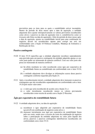 provisórios para os itens para os quais a contabilidade estiver incompleta.
       Dentro do período de doze meses após a data de aquisição, a entidade
       adquirente deve ajustar retrospectivamente os valores provisórios reconhecidos
       como ativos e passivos na data de aquisição (isto é, contabilizá-los como se
       tivessem sido feitos na data de aquisição). Além do período de doze meses após
       a data de aquisição, ajustes na contabilidade inicial para uma combinação de
       negócios devem ser reconhecidos apenas para corrigir um erro em
       conformidade com a Seção 10 Políticas Contábeis, Mudança de Estimativa e
       Retificação de Erro.

Passivo contingente

19.20 O item 19.14 especifica que a entidade adquirente reconhece separadamente
      uma provisão para um passivo contingente da entidade adquirida apenas se seu
      valor justo puder ser mensurado de maneira confiável. Caso seu valor justo não
      possa ser mensurado de maneira confiável:

        (a) há efeito resultante no valor reconhecido como ágio por expectativa de
            rentabilidade futura ou contabilizado em conformidade com o item 19.24;
            e
        (b) a entidade adquirente deve divulgar as informações acerca desse passivo
            contingente conforme requerido pela Seção 21.

19.21 Após o reconhecimento inicial, a entidade adquirente deve mensurar os passivos
      contingentes que são reconhecidos separadamente em conformidade com o item
      19.24 pelo maior valor entre:

        (a)   o valor que seria reconhecido de acordo com a Seção 21; e
        (b)   o valor inicialmente reconhecido menos os valores previamente
              reconhecidos como receita de acordo com a Seção 23 Receitas.

Ágio por expectativa de rentabilidade futura

19.22 A entidade adquirente deve, na data de aquisição:

        (a) reconhecer o ágio adquirido por expectativa de rentabilidade futura
            (goodwill) em combinação de negócios como ativo; e
        (b) mensurar inicialmente esse ágio por expectativa de rentabilidade futura
            pelo seu custo, sendo esse o excesso do custo da combinação de negócios
            sobre a participação da entidade adquirente no valor justo líquido dos
            ativos, passivos e passivos contingentes identificáveis reconhecidos em
            conformidade com o item 19.14.



                                         114
 