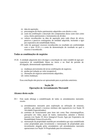 (b) data de aquisição;
        (c) porcentagem de títulos patrimoniais adquiridos com direito a voto;
        (d) custo da combinação e descrição dos componentes desse custo (tais como
            caixa, títulos patrimoniais e instrumentos de dívida);
        (e) valores reconhecidos na data de aquisição para cada classe de ativos,
            passivos e passivos contingentes da entidade adquirida, incluindo o ágio
            por expectativa de rentabilidade futura;
        (f) valor de quaisquer excessos reconhecidos no resultado em conformidade
            com o item 19.24 e a conta da demonstração do resultado na qual o
            excesso é reconhecido.

Todas as combinações de negócios

19.26 A entidade adquirente deve divulgar a conciliação do valor contábil do ágio por
      expectativa de rentabilidade futura no início e no final do período de
      divulgação, demonstrando separadamente:

        (a) mudanças provenientes de novas combinações de negócios;
        (b) perdas por redução ao valor recuperável;
        (c) alienações de negócios anteriormente adquiridos;
        (d) outras mudanças.

       Essa conciliação não precisa ser apresentada para os períodos anteriores.

                                 Seção 20
                   Operações de Arrendamento Mercantil

Alcance desta seção

20.1   Esta seção abrange a contabilização de todos os arrendamentos mercantis
       exceto:

        (a) arrendamentos mercantis para exploração ou utilização de minerais,
            petróleo, gás natural e recursos similares não regeneráveis (ver Seção 34
            Atividades Especializadas);
        (b) contratos de licenciamento para itens tais como fitas cinematográficas,
            gravações em vídeo, peças de teatro, manuscritos, patentes e direitos
            autorais (ver Seção 18 Ativo Intangível Exceto Ágio por Expectativa de
            Rentabilidade Futura (Goodwill));
        (c) mensuração de propriedade mantida por arrendatário que seja contabilizada
            como propriedade para investimento e mensuração de propriedade para
            investimento alugada pelos arrendadores sob arrendamentos mercantis
            operacionais (ver Seção 16 Propriedade para Investimento);

                                          116
 
