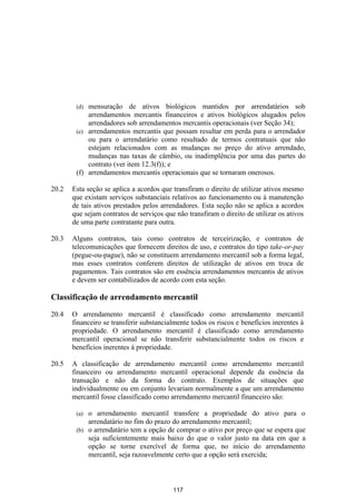 (d) mensuração de ativos biológicos mantidos por arrendatários sob
            arrendamentos mercantis financeiros e ativos biológicos alugados pelos
            arrendadores sob arrendamentos mercantis operacionais (ver Seção 34);
        (e) arrendamentos mercantis que possam resultar em perda para o arrendador
            ou para o arrendatário como resultado de termos contratuais que não
            estejam relacionados com as mudanças no preço do ativo arrendado,
            mudanças nas taxas de câmbio, ou inadimplência por uma das partes do
            contrato (ver item 12.3(f)); e
        (f) arrendamentos mercantis operacionais que se tornaram onerosos.

20.2   Esta seção se aplica a acordos que transfiram o direito de utilizar ativos mesmo
       que existam serviços substanciais relativos ao funcionamento ou à manutenção
       de tais ativos prestados pelos arrendadores. Esta seção não se aplica a acordos
       que sejam contratos de serviços que não transfiram o direito de utilizar os ativos
       de uma parte contratante para outra.

20.3   Alguns contratos, tais como contratos de terceirização, e contratos de
       telecomunicações que fornecem direitos de uso, e contratos do tipo take-or-pay
       (pegue-ou-pague), não se constituem arrendamento mercantil sob a forma legal,
       mas esses contratos conferem direitos de utilização de ativos em troca de
       pagamentos. Tais contratos são em essência arrendamentos mercantis de ativos
       e devem ser contabilizados de acordo com esta seção.

Classificação de arrendamento mercantil

20.4   O arrendamento mercantil é classificado como arrendamento mercantil
       financeiro se transferir substancialmente todos os riscos e benefícios inerentes à
       propriedade. O arrendamento mercantil é classificado como arrendamento
       mercantil operacional se não transferir substancialmente todos os riscos e
       benefícios inerentes à propriedade.

20.5   A classificação de arrendamento mercantil como arrendamento mercantil
       financeiro ou arrendamento mercantil operacional depende da essência da
       transação e não da forma do contrato. Exemplos de situações que
       individualmente ou em conjunto levariam normalmente a que um arrendamento
       mercantil fosse classificado como arrendamento mercantil financeiro são:

        (a) o arrendamento mercantil transfere a propriedade do ativo para o
            arrendatário no fim do prazo do arrendamento mercantil;
        (b) o arrendatário tem a opção de comprar o ativo por preço que se espera que
            seja suficientemente mais baixo do que o valor justo na data em que a
            opção se torne exercível de forma que, no início do arrendamento
            mercantil, seja razoavelmente certo que a opção será exercida;



                                          117
 