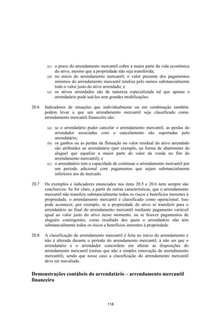 (c) o prazo do arrendamento mercantil cobre a maior parte da vida econômica
            do ativo, mesmo que a propriedade não seja transferida;
        (d) no início do arrendamento mercantil, o valor presente dos pagamentos
            mínimos do arrendamento mercantil totaliza pelo menos substancialmente
            todo o valor justo do ativo arrendado; e
        (e) os ativos arrendados são de natureza especializada tal que apenas o
            arrendatário pode usá-los sem grandes modificações.

20.6   Indicadores de situações que individualmente ou em combinação também
       podem levar a que um arrendamento mercantil seja classificado como
       arrendamento mercantil financeiro são:

        (a) se o arrendatário puder cancelar o arrendamento mercantil, as perdas do
            arrendador associadas com o cancelamento são suportadas pelo
            arrendatário;
        (b) os ganhos ou as perdas da flutuação no valor residual do ativo arrendado
            são atribuídos ao arrendatário (por exemplo, na forma de abatimento do
            aluguel que equalize a maior parte do valor da venda no fim do
            arrendamento mercantil); e
        (c) o arrendatário tem a capacidade de continuar o arrendamento mercantil por
            um período adicional com pagamentos que sejam substancialmente
            inferiores aos de mercado.

20.7   Os exemplos e indicadores enunciados nos itens 20.5 e 20.6 nem sempre são
       conclusivos. Se for claro, a partir de outras características, que o arrendamento
       mercantil não transfere substancialmente todos os riscos e benefícios inerentes à
       propriedade, o arrendamento mercantil é classificado como operacional. Isso
       pode acontecer, por exemplo, se a propriedade do ativo se transferir para o
       arrendatário ao final do arrendamento mercantil mediante pagamento variável
       igual ao valor justo do ativo nesse momento, ou se houver pagamentos de
       aluguéis contingentes, como resultado dos quais o arrendatário não tem
       substancialmente todos os riscos e benefícios inerentes à propriedade.

20.8   A classificação do arrendamento mercantil é feita no início do arrendamento e
       não é alterada durante o período do arrendamento mercantil, a não ser que o
       arrendatário e o arrendador concordem em alterar as disposições do
       arrendamento mercantil (outras que não a simples renovação do arrendamento
       mercantil), sendo que nesse caso a classificação do arrendamento mercantil
       deve ser reavaliada.

Demonstrações contábeis do arrendatário – arrendamento mercantil
financeiro



                                          118
 
