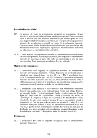 Reconhecimento inicial

20.9   No começo do prazo de arrendamento mercantil, os arrendatários devem
       reconhecer seus direitos e obrigações do arredamento mercantil financeiro como
       ativos e passivos nos seus balanços patrimoniais por valores iguais ao valor
       justo da propriedade arrendada ou, se inferior, ao valor presente dos pagamentos
       mínimos do arrendamento mercantil, no início do arrendamento mercantil.
       Quaisquer custos diretos iniciais do arrendatário (custos incrementais que são
       diretamente atribuíveis à negociação e organização do arrendamento mercantil)
       são adicionados ao valor reconhecido como ativo.

20.10 O valor presente dos pagamentos mínimos do arrendamento mercantil devem
      ser calculados por meio da utilização da taxa de juros implícita do arrendamento
      mercantil. Se essa taxa de juros não puder ser determinada, a taxa de juros
      incremental de financiamento do arrendatário deve ser utilizada.

Mensuração subsequente

20.11 O arrendatário deve segregar os pagamentos mínimos do arrendamento
      mercantil entre encargo financeiro e redução do passivo em aberto utilizando o
      método da taxa efetiva de juros (ver itens 11.15 a 11.20). O arrendatário deve
      alocar o encargo financeiro para cada período durante o prazo do arrendamento
      mercantil de forma a produzir uma taxa de juros periódica constante sobre o
      saldo remanescente do passivo. O arrendatário deve contabilizar os pagamentos
      contingentes como despesa nos períodos em que são incorridos.

20.12 O arrendatário deve depreciar o ativo arrendado sob arrendamento mercantil
      financeiro de acordo com a seção pertinente desta Norma para tal tipo de ativo,
      por exemplo, Seção 17 Ativo Imobilizado, Seção 18 Ativo Intangível Exceto
      Ágio por Expectativa de Rentabilidade Futura (Goodwill), ou Seção 19
      Combinação de Negócios e Ágio por Expectativa de Rentabilidade Futura
      (Goodwill). Se não existir razoável certeza de que o arrendatário obterá a
      propriedade no final do prazo do arrendamento mercantil, o ativo deve ser
      totalmente depreciado durante o prazo do arrendamento mercantil ou da sua
      vida útil, o que for menor. O arrendatário também deve avaliar em cada data de
      divulgação se o ativo arrendado sob arrendamento mercantil financeiro sofreu
      desvalorização (ver Seção 27 Redução ao Valor Recuperável de Ativos).

Divulgação

20.13 O arrendatário deve fazer as seguintes divulgações para os arrendamentos
      mercantis financeiros:




                                         119
 