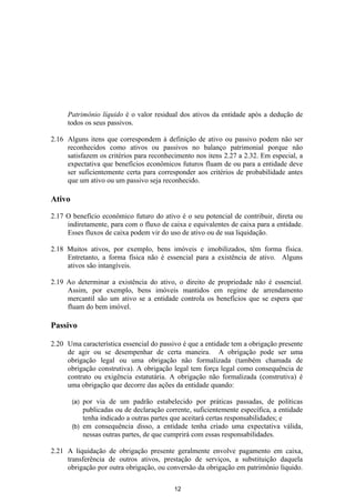Patrimônio líquido é o valor residual dos ativos da entidade após a dedução de
     todos os seus passivos.

2.16 Alguns itens que correspondem à definição de ativo ou passivo podem não ser
     reconhecidos como ativos ou passivos no balanço patrimonial porque não
     satisfazem os critérios para reconhecimento nos itens 2.27 a 2.32. Em especial, a
     expectativa que benefícios econômicos futuros fluam de ou para a entidade deve
     ser suficientemente certa para corresponder aos critérios de probabilidade antes
     que um ativo ou um passivo seja reconhecido.

Ativo

2.17 O benefício econômico futuro do ativo é o seu potencial de contribuir, direta ou
     indiretamente, para com o fluxo de caixa e equivalentes de caixa para a entidade.
     Esses fluxos de caixa podem vir do uso de ativo ou de sua liquidação.

2.18 Muitos ativos, por exemplo, bens imóveis e imobilizados, têm forma física.
     Entretanto, a forma física não é essencial para a existência de ativo. Alguns
     ativos são intangíveis.

2.19 Ao determinar a existência do ativo, o direito de propriedade não é essencial.
     Assim, por exemplo, bens imóveis mantidos em regime de arrendamento
     mercantil são um ativo se a entidade controla os benefícios que se espera que
     fluam do bem imóvel.

Passivo

2.20 Uma característica essencial do passivo é que a entidade tem a obrigação presente
     de agir ou se desempenhar de certa maneira. A obrigação pode ser uma
     obrigação legal ou uma obrigação não formalizada (também chamada de
     obrigação construtiva). A obrigação legal tem força legal como consequência de
     contrato ou exigência estatutária. A obrigação não formalizada (construtiva) é
     uma obrigação que decorre das ações da entidade quando:

        (a) por via de um padrão estabelecido por práticas passadas, de políticas
            publicadas ou de declaração corrente, suficientemente específica, a entidade
            tenha indicado a outras partes que aceitará certas responsabilidades; e
        (b) em consequência disso, a entidade tenha criado uma expectativa válida,
            nessas outras partes, de que cumprirá com essas responsabilidades.

2.21 A liquidação de obrigação presente geralmente envolve pagamento em caixa,
     transferência de outros ativos, prestação de serviços, a substituição daquela
     obrigação por outra obrigação, ou conversão da obrigação em patrimônio líquido.

                                           12
 