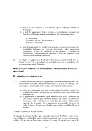 (a) para cada classe de ativo, o valor contábil líquido ao final do período de
            divulgação;
        (b) o total dos pagamentos futuros mínimos do arrendamento mercantil ao
            final do período de divulgação, para cada um dos seguintes períodos:

                  (i) até um ano;
                  (ii) mais de um ano e até cinco anos; e
                  (iii) mais de cinco anos;

        (c)   uma descrição geral dos acordos relevantes de arrendamento mercantil do
              arrendatário incluindo, por exemplo, informações sobre pagamentos
              contingentes, opções de renovação ou de compra e cláusulas de
              reajustamento, subarrendamentos mercantis e restrições impostas pelos
              contratos de arrendamento mercantil.

20.14 Em adição, as exigências de divulgação sobre ativos em conformidade com as
      Seções 17, 18, 27 e 34 se aplicam aos arrendatários de ativos arrendados sob
      arrendamento mercantil financeiro.

Demonstrações contábeis do arrendatário – arrendamento mercantil
operacional

Reconhecimento e mensuração

20.15 O arrendatário deve reconhecer os pagamentos do arrendamento mercantil sob
      arrendamento mercantil operacional (excluindo os custos por serviços, tais
      como seguro e manutenção) como despesa em base linear a não ser que:

        (a) outra base sistemática seja mais representativa do padrão temporal do
            benefício do usuário, mesmo que os pagamentos não sejam realizados
            nessa base; ou
        (b) os pagamentos ao arrendador sejam estruturados de modo a aumentar em
            linha com a inflação geral esperada (baseada em índices ou estatísticas
            publicadas) para compensar os aumentos de custos inflacionários
            esperados do arrendador. Se os pagamentos ao arrendador variarem em
            razão de fatores distintos da inflação geral, então a condição (b) não é
            atendida.

Exemplo de aplicação do item 20.15(b):

A entidade X opera em local no qual a projeção consensual dos bancos locais indica
que o índice do nível geral de preços, conforme publicado pelo governo, aumenta, em
média, 10% ao ano ao longo dos próximos dez anos. X arrenda um espaço de


                                           120
 