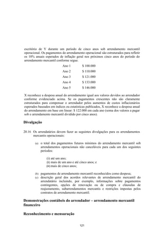 escritório de Y durante um período de cinco anos sob arrendamento mercantil
operacional. Os pagamentos do arrendamento operacional são estruturados para refletir
os 10% anuais esperados de inflação geral nos próximos cinco anos do período do
arrendamento mercantil conforme segue.
                             Ano 1          $ 100.000
                             Ano 2          $ 110.000
                             Ano 3          $ 121.000
                             Ano 4          $ 133.000
                             Ano 5          $ 146.000

X reconhece a despesa anual do arrendamento igual aos valores devidos ao arrendador
conforme evidenciado acima. Se os pagamentos crescentes não são claramente
estruturados para compensar o arrendador pelos aumentos de custos inflacionários
esperados baseados em índices ou estatísticas publicados, X reconhece a despesa anual
do arrendamento em base em linear: $ 122.000 em cada ano (soma dos valores a pagar
sob o arrendamento mercantil dividido por cinco anos).

Divulgação

20.16 Os arrendatários devem fazer as seguintes divulgações para os arrendamentos
      mercantis operacionais:

        (a)   o total dos pagamentos futuros mínimos do arrendamento mercantil sob
              arrendamentos operacionais não canceláveis para cada um dos seguintes
              períodos:

                 (i) até um ano;
                 (ii) mais de um ano e até cinco anos; e
                 (iii) mais de cinco anos;

        (b)   pagamentos de arrendamento mercantil reconhecidos como despesa;
        (c)   descrição geral dos acordos relevantes de arrendamento mercantil do
              arrendatário incluindo, por exemplo, informações sobre pagamentos
              contingentes, opções de renovação ou de compra e cláusulas de
              reajustamento, subarrendamentos mercantis e restrições impostas pelos
              contratos de arrendamento mercantil.

Demonstrações contábeis do arrendador – arrendamento mercantil
financeiro

Reconhecimento e mensuração

                                          121
 
