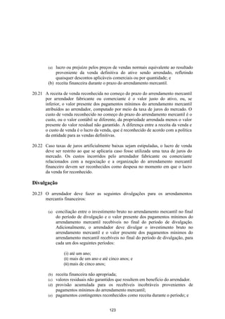 (a) lucro ou prejuízo pelos preços de vendas normais equivalente ao resultado
            proveniente da venda definitiva do ativo sendo arrendado, refletindo
            quaisquer descontos aplicáveis comerciais ou por quantidade; e
        (b) receita financeira durante o prazo do arrendamento mercantil.

20.21 A receita de venda reconhecida no começo do prazo do arrendamento mercantil
      por arrendador fabricante ou comerciante é o valor justo do ativo, ou, se
      inferior, o valor presente dos pagamentos mínimos do arrendamento mercantil
      atribuídos ao arrendador, computado por meio da taxa de juros do mercado. O
      custo de venda reconhecido no começo do prazo do arrendamento mercantil é o
      custo, ou o valor contábil se diferente, da propriedade arrendada menos o valor
      presente do valor residual não garantido. A diferença entre a receita da venda e
      o custo de venda é o lucro da venda, que é reconhecido de acordo com a política
      da entidade para as vendas definitivas.

20.22 Caso taxas de juros artificialmente baixas sejam estipuladas, o lucro de venda
      deve ser restrito ao que se aplicaria caso fosse utilizada uma taxa de juros do
      mercado. Os custos incorridos pelo arrendador fabricante ou comerciante
      relacionados com a negociação e a organização do arrendamento mercantil
      financeiro devem ser reconhecidos como despesa no momento em que o lucro
      da venda for reconhecido.

Divulgação

20.23 O arrendador deve fazer as seguintes divulgações para os arrendamentos
      mercantis financeiros:

        (a)   conciliação entre o investimento bruto no arrendamento mercantil no final
              do período de divulgação e o valor presente dos pagamentos mínimos do
              arrendamento mercantil recebíveis no final do período de divulgação.
              Adicionalmente, o arrendador deve divulgar o investimento bruto no
              arrendamento mercantil e o valor presente dos pagamentos mínimos do
              arrendamento mercantil recebíveis no final do período de divulgação, para
              cada um dos seguintes períodos:

                  (i) até um ano;
                  (ii) mais de um ano e até cinco anos; e
                  (iii) mais de cinco anos;

        (b) receita financeira não apropriada;
        (c) valores residuais não garantidos que resultem em benefício do arrendador.
        (d) provisão acumulada para os recebíveis incobráveis provenientes de
            pagamentos mínimos do arrendamento mercantil;
        (e) pagamentos contingentes reconhecidos como receita durante o período; e


                                           123
 