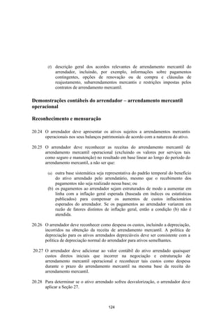 (f)   descrição geral dos acordos relevantes de arrendamento mercantil do
              arrendador, incluindo, por exemplo, informações sobre pagamentos
              contingentes, opções de renovação ou de compra e cláusulas de
              reajustamento, subarrendamentos mercantis e restrições impostas pelos
              contratos de arrendamento mercantil.

Demonstrações contábeis do arrendador – arrendamento mercantil
operacional

Reconhecimento e mensuração

20.24 O arrendador deve apresentar os ativos sujeitos a arrendamentos mercantis
      operacionais nos seus balanços patrimoniais de acordo com a natureza do ativo.

20.25 O arrendador deve reconhecer as receitas do arrendamento mercantil de
      arrendamento mercantil operacional (excluindo os valores por serviços tais
      como seguro e manutenção) no resultado em base linear ao longo do período do
      arrendamento mercantil, a não ser que:

        (a) outra base sistemática seja representativa do padrão temporal do benefício
            do ativo arrendado pelo arrendatário, mesmo que o recebimento dos
            pagamentos não seja realizado nessa base; ou
        (b) os pagamentos ao arrendador sejam estruturados de modo a aumentar em
            linha com a inflação geral esperada (baseada em índices ou estatísticas
            publicados) para compensar os aumentos de custos inflacionários
            esperados do arrendador. Se os pagamentos ao arrendador variarem em
            razão de fatores distintos de inflação geral, então a condição (b) não é
            atendida.

20.26 O arrendador deve reconhecer como despesa os custos, incluindo a depreciação,
      incorridos na obtenção da receita de arrendamento mercantil. A política de
      depreciação para os ativos arrendados depreciáveis deve ser consistente com a
      política de depreciação normal do arrendador para ativos semelhantes.

20.27 O arrendador deve adicionar ao valor contábil do ativo arrendado quaisquer
      custos diretos iniciais que incorrer na negociação e estruturação de
      arrendamento mercantil operacional e reconhecer tais custos como despesa
      durante o prazo do arrendamento mercantil na mesma base da receita do
      arrendamento mercantil.

20.28 Para determinar se o ativo arrendado sofreu desvalorização, o arrendador deve
      aplicar a Seção 27.



                                        124
 