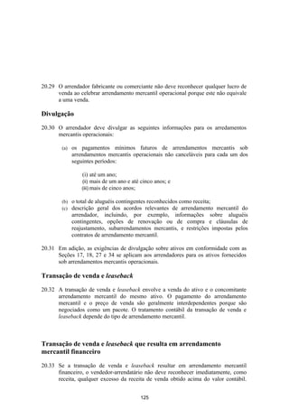 20.29 O arrendador fabricante ou comerciante não deve reconhecer qualquer lucro de
      venda ao celebrar arrendamento mercantil operacional porque este não equivale
      a uma venda.

Divulgação

20.30 O arrendador deve divulgar as seguintes informações para os arredamentos
      mercantis operacionais:

        (a)   os pagamentos mínimos futuros de arrendamentos mercantis sob
              arrendamentos mercantis operacionais não canceláveis para cada um dos
              seguintes períodos:

                  (i) até um ano;
                  (ii) mais de um ano e até cinco anos; e
                  (iii) mais de cinco anos;

        (b)   o total de aluguéis contingentes reconhecidos como receita;
        (c)   descrição geral dos acordos relevantes de arrendamento mercantil do
              arrendador, incluindo, por exemplo, informações sobre aluguéis
              contingentes, opções de renovação ou de compra e cláusulas de
              reajustamento, subarrendamentos mercantis, e restrições impostas pelos
              contratos de arrendamento mercantil.

20.31 Em adição, as exigências de divulgação sobre ativos em conformidade com as
      Seções 17, 18, 27 e 34 se aplicam aos arrendadores para os ativos fornecidos
      sob arrendamentos mercantis operacionais.

Transação de venda e leaseback

20.32 A transação de venda e leaseback envolve a venda do ativo e o concomitante
      arrendamento mercantil do mesmo ativo. O pagamento do arrendamento
      mercantil e o preço de venda são geralmente interdependentes porque são
      negociados como um pacote. O tratamento contábil da transação de venda e
      leaseback depende do tipo de arrendamento mercantil.



Transação de venda e leaseback que resulta em arrendamento
mercantil financeiro

20.33 Se a transação de venda e leaseback resultar em arrendamento mercantil
      financeiro, o vendedor-arrendatário não deve reconhecer imediatamente, como
      receita, qualquer excesso da receita de venda obtido acima do valor contábil.


                                           125
 