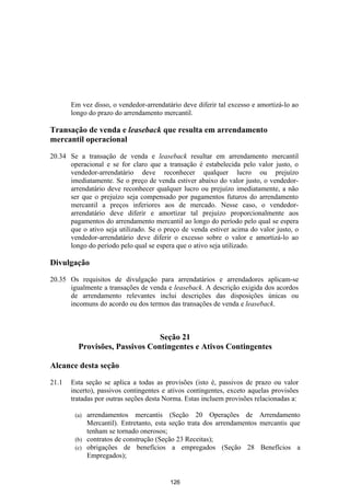 Em vez disso, o vendedor-arrendatário deve diferir tal excesso e amortizá-lo ao
       longo do prazo do arrendamento mercantil.

Transação de venda e leaseback que resulta em arrendamento
mercantil operacional

20.34 Se a transação de venda e leaseback resultar em arrendamento mercantil
      operacional e se for claro que a transação é estabelecida pelo valor justo, o
      vendedor-arrendatário deve reconhecer qualquer lucro ou prejuízo
      imediatamente. Se o preço de venda estiver abaixo do valor justo, o vendedor-
      arrendatário deve reconhecer qualquer lucro ou prejuízo imediatamente, a não
      ser que o prejuízo seja compensado por pagamentos futuros do arrendamento
      mercantil a preços inferiores aos de mercado. Nesse caso, o vendedor-
      arrendatário deve diferir e amortizar tal prejuízo proporcionalmente aos
      pagamentos do arrendamento mercantil ao longo do período pelo qual se espera
      que o ativo seja utilizado. Se o preço de venda estiver acima do valor justo, o
      vendedor-arrendatário deve diferir o excesso sobre o valor e amortizá-lo ao
      longo do período pelo qual se espera que o ativo seja utilizado.

Divulgação

20.35 Os requisitos de divulgação para arrendatários e arrendadores aplicam-se
      igualmente a transações de venda e leaseback. A descrição exigida dos acordos
      de arrendamento relevantes inclui descrições das disposições únicas ou
      incomuns do acordo ou dos termos das transações de venda e leaseback.



                                Seção 21
         Provisões, Passivos Contingentes e Ativos Contingentes

Alcance desta seção

21.1   Esta seção se aplica a todas as provisões (isto é, passivos de prazo ou valor
       incerto), passivos contingentes e ativos contingentes, exceto aquelas provisões
       tratadas por outras seções desta Norma. Estas incluem provisões relacionadas a:

        (a) arrendamentos mercantis (Seção 20 Operações de Arrendamento
            Mercantil). Entretanto, esta seção trata dos arrendamentos mercantis que
            tenham se tornado onerosos;
        (b) contratos de construção (Seção 23 Receitas);
        (c) obrigações de benefícios a empregados (Seção 28 Benefícios a
            Empregados);


                                         126
 