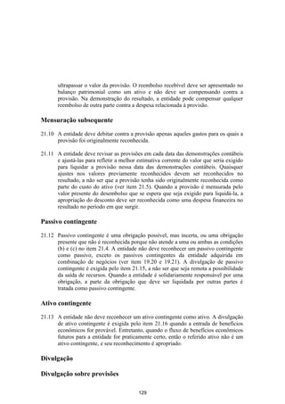 ultrapassar o valor da provisão. O reembolso recebível deve ser apresentado no
       balanço patrimonial como um ativo e não deve ser compensando contra a
       provisão. Na demonstração do resultado, a entidade pode compensar qualquer
       reembolso de outra parte contra a despesa relacionada à provisão.

Mensuração subsequente

21.10 A entidade deve debitar contra a provisão apenas aqueles gastos para os quais a
      provisão foi originalmente reconhecida.

21.11 A entidade deve revisar as provisões em cada data das demonstrações contábeis
      e ajustá-las para refletir a melhor estimativa corrente do valor que seria exigido
      para liquidar a provisão nessa data das demonstrações contábeis. Quaisquer
      ajustes nos valores previamente reconhecidos devem ser reconhecidos no
      resultado, a não ser que a provisão tenha sido originalmente reconhecida como
      parte do custo do ativo (ver item 21.5). Quando a provisão é mensurada pelo
      valor presente do desembolso que se espera que seja exigido para liquidá-la, a
      apropriação do desconto deve ser reconhecida como uma despesa financeira no
      resultado no período em que surgir.

Passivo contingente

21.12 Passivo contingente é uma obrigação possível, mas incerta, ou uma obrigação
      presente que não é reconhecida porque não atende a uma ou ambas as condições
      (b) e (c) no item 21.4. A entidade não deve reconhecer um passivo contingente
      como passivo, exceto os passivos contingentes da entidade adquirida em
      combinação de negócios (ver item 19.20 e 19.21). A divulgação de passivo
      contingente é exigida pelo item 21.15, a não ser que seja remota a possibilidade
      da saída de recursos. Quando a entidade é solidariamente responsável por uma
      obrigação, a parte da obrigação que deve ser liquidada por outras partes é
      tratada como passivo contingente.

Ativo contingente

21.13 A entidade não deve reconhecer um ativo contingente como ativo. A divulgação
      de ativo contingente é exigida pelo item 21.16 quando a entrada de benefícios
      econômicos for provável. Entretanto, quando o fluxo de benefícios econômicos
      futuros para a entidade for praticamente certo, então o referido ativo não é um
      ativo contingente, e seu reconhecimento é apropriado.

Divulgação

Divulgação sobre provisões

                                          129
 