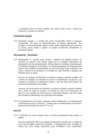 A obrigação pode ser extinta, também, por outros meios, como o credor que
     renuncia a, ou perde seus direitos.

Patrimônio líquido

2.22 Patrimônio líquido é o resíduo dos ativos reconhecidos menos os passivos
     reconhecidos. Ele pode ter subclassificações no balanço patrimonial. Por
     exemplo, as subclassificações podem incluir capital integralizado por acionistas
     ou sócios, lucros retidos e ganhos ou perdas reconhecidos diretamente no
     patrimônio líquido.

Desempenho / Resultado

2.23 Desempenho é a relação entre receitas e despesas da entidade durante um
     exercício ou período. Esta Norma requer que as entidades apresentem seu
     desempenho em duas demonstrações: demonstração do resultado e demonstração
     do resultado abrangente. O resultado e o resultado abrangente são frequentemente
     usados como medidas de desempenho ou como base para outras avaliações, tais
     como o retorno do investimento ou resultado por ação. Receitas e despesas são
     definidas como se segue:

     Receitas são aumentos de benefícios econômicos durante o período contábil, sob
     a forma de entradas ou aumentos de ativos ou diminuições de passivos, que
     resultam em aumento do patrimônio líquido e que não sejam provenientes de
     aportes dos proprietários da entidade.

     Despesas são decréscimos nos benefícios econômicos durante o período contábil,
     sob a forma de saída de recursos ou redução de ativos ou incrementos em
     passivos, que resultam em decréscimos no patrimônio líquido e que não sejam
     provenientes de distribuição aos proprietários da entidade.


2.24 O reconhecimento de receitas e despesas resulta, diretamente, do reconhecimento
     e mensuração de ativos e passivos. Critérios para o reconhecimento de receitas e
     despesas são discutidos nos itens 2.27 a 2.32.

Receita

2.25 A definição de receita abrange tanto as receitas propriamente ditas quanto os
     ganhos.

     Receita propriamente dita é um aumento de patrimônio líquido que se origina no
     curso das atividades normais da entidade e é designada por uma variedade de
     nomes, tais como vendas, honorários, juros, dividendos, lucros distribuídos,

                                         13
 