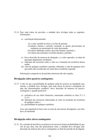 21.14 Para cada classe de provisão, a entidade deve divulgar todas as seguintes
      informações:

        (a)   conciliação demonstrando:

                  (i) o valor contábil no início e no fim do período;
                 (ii) adições durante o período, incluindo os ajustes provenientes de
                       mudanças na mensuração do valor descontado;
                 (iii)valores debitados contra a provisão durante o período; e
                  (iv) valores não utilizados revertidos durante o período;

        (b) breve descrição da natureza da obrigação, e o valor esperado e as datas de
            quaisquer pagamentos resultantes;
        (c) indicação das incertezas sobre o valor ou o momento de ocorrência dessas
            saídas;
        (d) valor de qualquer reembolso esperado, indicando o valor de qualquer ativo
            que tenha sido reconhecido em razão desse reembolso esperado.

       Informações comparativas de períodos anteriores não são exigidas.

Divulgação sobre passivos contingentes

21.15 A não ser que a possibilidade de qualquer saída de recursos na liquidação seja
      remota, a entidade deve divulgar, para cada classe de passivo contingente na
      data das demonstrações contábeis, breve descrição da natureza do passivo
      contingente e, quando praticável:

        (a) estimativa do seu efeito financeiro, mensurada conforme os itens 21.7 a
            21.11;
        (b) indicação das incertezas relacionadas ao valor ou momento de ocorrência
            de qualquer saída; e
        (c) possibilidade de qualquer reembolso.

       Caso seja impraticável fazer uma ou mais de uma dessas divulgações, esse fato
       deve ser declarado.


Divulgação sobre ativos contingentes

21.16 Se a entrada de benefícios econômicos for provável (maior probabilidade de que
      sim do que não), mas não praticamente certa, a entidade deve divulgar uma
      descrição da natureza dos ativos contingentes ao final do período de divulgação


                                          130
 