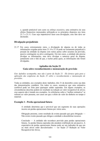 e, quando praticável sem custo ou esforço excessivo, uma estimativa de seus
       efeitos financeiros mensurados utilizando-se os princípios dispostos nos itens
       21.7 a 21.11. Caso seja impraticável fazer essa divulgação, esse fato deve ser
       declarado.

Divulgação prejudiciais

21.17 Em casos extremamente raros, a divulgação de alguma ou de todas as
      informações exigidas pelos itens 21.14 a 21.16 pode ser seriamente prejudicial à
      posição da entidade na disputa com outras partes sobre assuntos da provisão,
      passivo contingente ou ativo contingente. Em tais casos, a entidade não precisa
      divulgar as informações, mas deve divulgar a natureza geral da disputa,
      juntamente com o fato de que, e razões pelas quais, as informações não foram
      divulgadas.

                         Apêndice da Seção 21
          Guia sobre reconhecimento e mensuração de provisão

Este Apêndice acompanha, mas não é parte da Seção 21. Ele fornece guia para a
aplicação das exigências da Seção 21 sobre o reconhecimento e mensuração de
provisões.

Todas as entidades, nos exemplos deste Apêndice, têm 31 de dezembro como sua data
das demonstrações contábeis. Em todos os casos, assume-se que uma estimativa
confiável pode ser feita para quaisquer saídas esperadas. Em alguns exemplos, as
circunstâncias descritas podem ter resultado na redução ao valor recuperável de ativos;
esse aspecto não é tratado nos exemplos. As referências sobre a “melhor estimativa” se
referem ao valor presente, nos casos em que o efeito do valor do dinheiro no tempo é
material.

Exemplo 1 - Perda operacional futura

        A entidade determina que é provável que um segmento de suas operações
        incorre em perdas operacionais futuras por vários anos.

        Obrigação presente, como resultado de evento passado que gera obrigação —
        Não existe evento passado que obrigue a entidade a desembolsar recursos.

        Conclusão — A entidade não reconhece provisão para perdas operacionais
        futuras. As perdas futuras esperadas não atendem à definição de um passivo. A
        expectativa de perdas operacionais futuras pode ser um indicador de que um
        ou mais ativos estão desvalorizados — ver Seção 27 Redução ao Valor
        Recuperável de Ativos.


                                          131
 