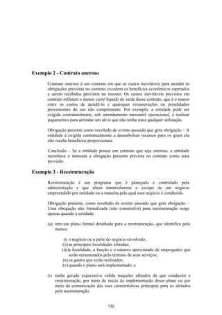 Exemplo 2 - Contrato oneroso

      Contrato oneroso é um contrato em que os custos inevitáveis para atender às
      obrigações previstas no contrato excedem os benefícios econômicos esperados
      a serem recebidos previstos no mesmo. Os custos inevitáveis previstos em
      contrato refletem o menor custo líquido de saída desse contrato, que é o menor
      entre os custos de atendê-lo e quaisquer remunerações ou penalidades
      provenientes do seu não cumprimento. Por exemplo, a entidade pode ser
      exigida contratualmente, sob arrendamento mercantil operacional, a realizar
      pagamentos para arrendar um ativo que não tenha mais qualquer utilização.

      Obrigação presente como resultado de evento passado que gera obrigação – A
      entidade é exigida contratualmente a desembolsar recursos para os quais ela
      não recebe benefícios proporcionais.

      Conclusão – Se a entidade possui um contrato que seja oneroso, a entidade
      reconhece e mensura a obrigação presente prevista no contrato como uma
      provisão.

Exemplo 3 - Reestruturação

      Reestruturação é um programa que é planejado e controlado pela
      administração e que altera materialmente o escopo de um negócio
      empreendido por entidade ou a maneira pela qual esse negócio é conduzido.

      Obrigação presente, como resultado de evento passado que gera obrigação –
      Uma obrigação não formalizada (não construtiva) para reestruturação surge
      apenas quando a entidade:

      (a) tem um plano formal detalhado para a reestruturação, que identifica pelo
          menos:

                (i)  o negócio ou a parte do negócio envolvido;
               (ii) as principais localidades afetadas;
               (iii)a localidade, a função e o número aproximado de empregados que
                     serão remunerados pelo término de seus serviços;
                (iv) os gastos que serão realizados;
                (v) quando o plano será implementado; e

      (b)   tenha gerado expectativa válida naqueles afetados de que conduzirá a
            reestruturação, por meio do início da implementação desse plano ou por
            meio da comunicação das suas características principais para os afetados
            pela reestruturação.


                                        132
 