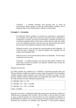 Conclusão – A entidade reconhece uma provisão para os custos de
         reestruturação apenas quando, na data das demonstrações contábeis, tiver a
         obrigação legal ou não formalizada de conduzir a reestruturação.

Exemplo 4 – Garantias

         Um fabricante fornece garantias no momento da venda para os compradores
         do seu produto. De acordo com os termos do contrato de venda, o fabricante se
         compromete a consertar, por reparo ou substituição, os defeitos do produto que
         se tornarem aparentes dentro de três anos a partir data da venda. De acordo
         com a sua experiência passada, é provável (ou seja, mais provável que sim do
         que não) que haverá algumas reclamações dentro das garantias.

         Obrigação presente, como resultado de evento passado que gera obrigação – O
         evento que gera a obrigação é a venda do produto com a garantia, que dá
         origem a uma obrigação legal.

         Saída de recursos envolvendo benefícios futuros na liquidação – Provável para
         as garantias como um todo.

         Conclusão – A entidade reconhece uma provisão pela melhor estimativa dos
         custos para consertos de produtos com garantia vendidos antes da data das
         demonstrações contábeis.

Ilustração dos cálculos:

Em 20X0, produtos são vendidos por $ 1.000.000. A experiência passada indica que
90% dos produtos vendidos não requerem reparos dentro da garantias; 6% dos produtos
vendidos requerem reparos pequenos, que custam 30% do preço de venda; e 4% dos
produtos vendidos requerem reparos maiores ou substituição, que custam 70% do preço
de venda. Portanto os custos estimados de garantia são:
$ 1.000.000 × 90% × 0 = $ 0
$ 1.000.000 × 6% × 30% = $ 18.000
$ 1.000.000 × 4% × 70% = $ 28.000
Total = $ 46.000

Os gastos com reparos e substituições dentro da garantia, para os produtos vendidos em
20X0 devem ser realizados 60% em 20X1, 30% em 20X2, e 10% em 20X3, em todos
os casos ao final do período. Em razão dos fluxos de caixa estimados já refletirem as
probabilidades de saídas de caixa, e assumindo que não haja quaisquer outros riscos ou
incertezas que necessitem ser refletidos, para determinar o valor presente daqueles

                                          133
 