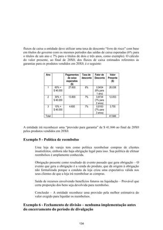 fluxos de caixa a entidade deve utilizar uma taxa de desconto “livre de risco” com base
em títulos do governo com os mesmos períodos das saídas de caixa esperadas (6% para
o títulos de um ano e 7% para o títulos de dois e três anos, como exemplo). O cálculo
do valor presente, ao final de 20X0, dos fluxos de caixa estimados referentes às
garantias para os produtos vendidos em 20X0, é o seguinte:


                 Ano               Pagamentos    Taxa de    Fator de     Valor
                                     de caixa    desconto   Desconto   Presente
                                    esperados                             ($)
                                        ($)
                  1      60% ×        27.600          6%      0,9434    26.038
                        $ 46.000                            (6% para
                                                              1 ano)
                  2      30% ×       13.800           7%      0,8734    12.053
                        $ 46.000                            (7% para
                                                             2 anos)
                  3      10% ×       4.600            7%      0,8163    3.755
                        $ 46.000                            (7% para
                                                             3 anos)
                Total                                                   41.846



A entidade irá reconhecer uma “provisão para garantia” de $ 41.846 ao final de 20X0
pelos produtos vendidos em 20X0.

Exemplo 5 - Política de reembolso

        Uma loja de varejo tem como política reembolsar compras de clientes
        insatisfeitos, embora não haja obrigação legal para isso. Sua política de efetuar
        reembolsos é amplamente conhecida.

        Obrigação presente como resultado de evento passado que gera obrigação – O
        evento que gera a obrigação é a venda do produto, que dá origem à obrigação
        não formalizada porque a conduta da loja criou uma expectativa válida nos
        seus clientes de que a loja irá reembolsar as compras.

        Saída de recursos envolvendo benefícios futuros na liquidação – Provável que
        certa proporção dos bens seja devolvida para reembolso.

        Conclusão – A entidade reconhece uma provisão pela melhor estimativa do
        valor exigido para liquidar os reembolsos.

Exemplo 6 - Fechamento de divisão – nenhuma implementação antes
do encerramento do período de divulgação


                                                134
 