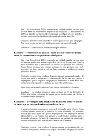 Em 12 de dezembro de 20X0, o conselho da entidade decidiu encerrar uma
      divisão. Antes do encerramento do período de divulgação (31 de dezembro de
      20X0), a decisão não havia sido comunicada a qualquer um dos afetados, e
      nenhum outro passo havia sido tomado para implementar a decisão.

      Obrigação presente como resultado de evento passado que gera obrigação –
      Não existe evento que gera obrigação e, portanto, não existe obrigação.

      Conclusão – A entidade não reconhece qualquer provisão.

Exemplo 7 - Fechamento de divisão – comunicação e implementação
antes do encerramento do período de divulgação

      Em 12 de dezembro de 20X0, o conselho da entidade decidiu encerrar uma
      divisão que produz um produto específico. Em 20 de dezembro de 20X0, o
      plano detalhado para o fechamento da divisão foi aprovado pelo conselho.
      Cartas foram enviadas aos clientes alertando-os para procurar uma fonte
      alternativa de fornecimento, e notícias foram enviadas, repetidamente, para o
      pessoal da divisão.

      Obrigação presente como resultado de evento passado que gera obrigação – O
      evento que gera a obrigação é a comunicação da decisão aos clientes e
      empregados, que dá origem à obrigação não formalizada a partir dessa data,
      porque cria uma expectativa válida de que a divisão será fechada.

      Saída de recursos envolvendo benefícios futuros na liquidação – Provável.

      Conclusão – A entidade reconhece uma provisão, em 31 de dezembro de
      20X0, pela melhor estimativa dos custos que seriam incorridos para fechar a
      divisão na data de divulgação.

Exemplo 8 – Reciclagem para atualização do pessoal, como resultado
de mudança no sistema de tributação sobre o lucro

      O governo introduz mudanças no sistema de tributação sobre o lucro. Como
      resultado dessas mudanças, a entidade do setor financeiro irá necessitar
      reciclar, para atualização, uma grande proporção dos seus empregados da área
      administrativa e de vendas para garantir a conformidade contínua com a
      legislação tributária. Na data de encerramento do período de divulgação,
      nenhum treinamento para atualização do pessoal havia ocorrido.


      Obrigação presente como resultado de evento passado que gera obrigação – A
      mudança na legislação tributária não impõe à entidade a obrigação de realizar

                                       135
 