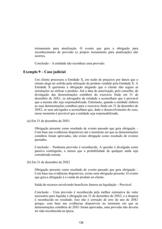 treinamento para atualização. O evento que gera a obrigação para
       reconhecimento de provisão (o próprio treinamento para atualização) não
       ocorreu.

       Conclusão – A entidade não reconhece uma provisão.

Exemplo 9 – Caso judicial

       Um cliente processou a Entidade X, em razão de prejuízos por danos que o
       cliente alega ter sofrido pela utilização de produto vendido pela Entidade X. A
       Entidade X questiona a obrigação alegando que o cliente não seguiu as
       orientações ao utilizar o produto. Até a data de autorização, pelo conselho, da
       divulgação das demonstrações contábeis do exercício findo em 31 de
       dezembro de 20X1, os advogados da entidade a aconselham que é provável
       que a mesma não seja responsabilizada. Entretanto, quando a entidade elabora
       as suas demonstrações contábeis para o exercício findo em 31 de dezembro de
       20X2, os seus advogados a aconselham que, dado o desenvolvimento do caso,
       nesse momento é provável que a entidade seja responsabilizada.

  (a) Em 31 de dezembro de 20X1

       Obrigação presente como resultado de evento passado que gera obrigação –
       Com base nas evidências disponíveis até o momento em que as demonstrações
       contábeis foram aprovadas, não existe obrigação como resultado de eventos
       passados.

       Conclusão – Nenhuma provisão é reconhecida. A questão é divulgada como
       passivo contingente, a menos que a probabilidade de qualquer saída seja
       considerada remota.

  (b) Em 31 de dezembro de 20X2

       Obrigação presente como resultado de evento passado que gera obrigação –
       Com base nas evidências disponíveis, existe uma obrigação presente. O evento
       que gera a obrigação é a venda do produto ao cliente.

       Saída de recursos envolvendo benefícios futuros na liquidação – Provável.

       Conclusão – Uma provisão é reconhecida pela melhor estimativa do valor
       necessário para liquidar a obrigação em 31 de dezembro de 20X2, e a despesa
       é reconhecida no resultado. Isso não é correção de erro do ano de 20X1
       porque, com base nas evidências disponíveis no momento em que as
       demonstrações contábeis de 20X1 foram aprovadas, uma provisão não deveria
       ter sido reconhecida na época.


                                        136
 