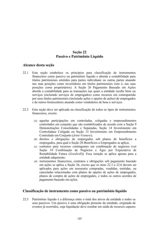 Seção 22
                         Passivo e Patrimônio Líquido

Alcance desta seção

22.1   Esta seção estabelece os princípios para classificação de instrumentos
       financeiros como passivo ou patrimônio líquido e aborda a contabilidade para
       títulos patrimoniais emitidos para partes individuais ou outras partes atuando
       nas suas posições como investidores em títulos patrimoniais (isto é, nas suas
       posições como proprietários). A Seção 26 Pagamento Baseado em Ações
       aborda a contabilidade para as transações nas quais a entidade recebe bens ou
       serviços (incluindo serviços de empregados) como recursos em contrapartida
       por seus títulos patrimoniais (incluindo ações e opções de ações) de empregados
       e de outros fornecedores atuando como vendedores de bens e serviços.

22.2   Esta seção deve ser aplicada na classificação de todos os tipos de instrumentos
       financeiros, exceto:

        (a) aquelas participações em controladas, coligadas e empreendimentos
            controlados em conjunto que são contabilizados de acordo com a Seção 9
            Demonstrações Consolidadas e Separadas, Seção 14 Investimento em
            Controladase Coligada ou Seção 15 Investimento em Empreendimento
            Controlado em Conjunto (Joint Venture);
        (b) direitos e obrigações de empregados sob planos de benefícios a
            empregados, para qual a Seção 28 Benefícios a Empregados se aplica;
        (c) contratos para recursos contingentes em combinação de negócios (ver
            Seção 19 Combinação de Negócios e Ágio por Expectativa de
            Rentabilidade Futura (Goodwill)). Essa isenção se aplica apenas para a
            entidade adquirente;
        (d) instrumentos financeiros, contratos e obrigações sob pagamento baseado
            em ações se aplica a Seção 26, exceto que os itens 22.3 a 22.6 devem ser
            aplicados para ações em tesouraria compradas, vendidas, emitidas, ou
            canceladas relacionadas com planos de opções de ações de empregados,
            planos de compra de ações de empregados, e todos os outros acordos de
            pagamento baseado em ações.


Classificação de instrumento como passivo ou patrimônio líquido

22.3   Patrimônio líquido é a diferença entre o total dos ativos da entidade e todos os
       seus passivos. Um passivo é uma obrigação presente da entidade, originada de
       eventos já ocorridos, cuja liquidação deve resultar em saída de recursos capazes


                                         137
 