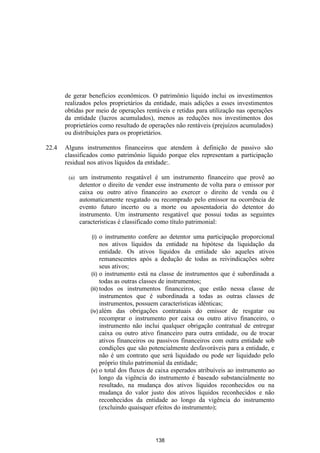 de gerar benefícios econômicos. O patrimônio líquido inclui os investimentos
       realizados pelos proprietários da entidade, mais adições a esses investimentos
       obtidas por meio de operações rentáveis e retidas para utilização nas operações
       da entidade (lucros acumulados), menos as reduções nos investimentos dos
       proprietários como resultado de operações não rentáveis (prejuízos acumulados)
       ou distribuições para os proprietários.

22.4   Alguns instrumentos financeiros que atendem à definição de passivo são
       classificados como patrimônio líquido porque eles representam a participação
       residual nos ativos líquidos da entidade:.

        (a)   um instrumento resgatável é um instrumento financeiro que provê ao
              detentor o direito de vender esse instrumento de volta para o emissor por
              caixa ou outro ativo financeiro ao exercer o direito de venda ou é
              automaticamente resgatado ou recomprado pelo emissor na ocorrência de
              evento futuro incerto ou a morte ou aposentadoria do detentor do
              instrumento. Um instrumento resgatável que possui todas as seguintes
              características é classificado como título patrimonial:

                  (i)   o instrumento confere ao detentor uma participação proporcional
                        nos ativos líquidos da entidade na hipótese da liquidação da
                        entidade. Os ativos líquidos da entidade são aqueles ativos
                        remanescentes após a dedução de todas as reivindicações sobre
                        seus ativos;
                  (ii) o instrumento está na classe de instrumentos que é subordinada a
                        todas as outras classes de instrumentos;
                  (iii) todos os instrumentos financeiros, que estão nessa classe de
                        instrumentos que é subordinada a todas as outras classes de
                        instrumentos, possuem características idênticas;
                  (iv) além das obrigações contratuais do emissor de resgatar ou
                        recomprar o instrumento por caixa ou outro ativo financeiro, o
                        instrumento não inclui qualquer obrigação contratual de entregar
                        caixa ou outro ativo financeiro para outra entidade, ou de trocar
                        ativos financeiros ou passivos financeiros com outra entidade sob
                        condições que são potencialmente desfavoráveis para a entidade, e
                        não é um contrato que será liquidado ou pode ser liquidado pelo
                        próprio título patrimonial da entidade;
                  (v) o total dos fluxos de caixa esperados atribuíveis ao instrumento ao
                        longo da vigência do instrumento é baseado substancialmente no
                        resultado, na mudança dos ativos líquidos reconhecidos ou na
                        mudança do valor justo dos ativos líquidos reconhecidos e não
                        reconhecidos da entidade ao longo da vigência do instrumento
                        (excluindo quaisquer efeitos do instrumento);




                                           138
 