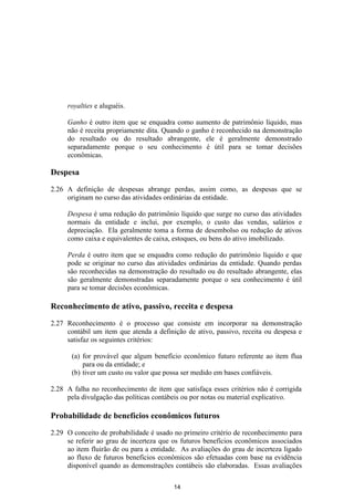royalties e aluguéis.

     Ganho é outro item que se enquadra como aumento de patrimônio líquido, mas
     não é receita propriamente dita. Quando o ganho é reconhecido na demonstração
     do resultado ou do resultado abrangente, ele é geralmente demonstrado
     separadamente porque o seu conhecimento é útil para se tomar decisões
     econômicas.

Despesa

2.26 A definição de despesas abrange perdas, assim como, as despesas que se
     originam no curso das atividades ordinárias da entidade.

     Despesa é uma redução do patrimônio líquido que surge no curso das atividades
     normais da entidade e inclui, por exemplo, o custo das vendas, salários e
     depreciação. Ela geralmente toma a forma de desembolso ou redução de ativos
     como caixa e equivalentes de caixa, estoques, ou bens do ativo imobilizado.

     Perda é outro item que se enquadra como redução do patrimônio líquido e que
     pode se originar no curso das atividades ordinárias da entidade. Quando perdas
     são reconhecidas na demonstração do resultado ou do resultado abrangente, elas
     são geralmente demonstradas separadamente porque o seu conhecimento é útil
     para se tomar decisões econômicas.

Reconhecimento de ativo, passivo, receita e despesa

2.27 Reconhecimento é o processo que consiste em incorporar na demonstração
     contábil um item que atenda a definição de ativo, passivo, receita ou despesa e
     satisfaz os seguintes critérios:

       (a) for provável que algum benefício econômico futuro referente ao item flua
           para ou da entidade; e
       (b) tiver um custo ou valor que possa ser medido em bases confiáveis.

2.28 A falha no reconhecimento de item que satisfaça esses critérios não é corrigida
     pela divulgação das políticas contábeis ou por notas ou material explicativo.

Probabilidade de benefícios econômicos futuros

2.29 O conceito de probabilidade é usado no primeiro critério de reconhecimento para
     se referir ao grau de incerteza que os futuros benefícios econômicos associados
     ao item fluirão de ou para a entidade. As avaliações do grau de incerteza ligado
     ao fluxo de futuros benefícios econômicos são efetuadas com base na evidência
     disponível quando as demonstrações contábeis são elaboradas. Essas avaliações

                                         14
 