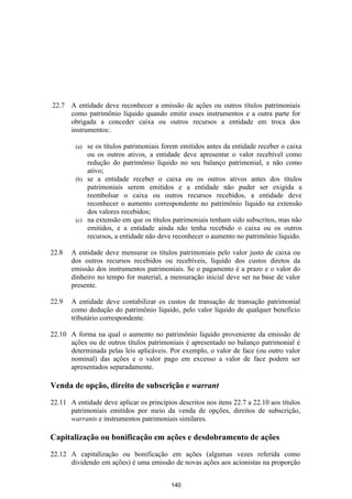 22.7 A entidade deve reconhecer a emissão de ações ou outros títulos patrimoniais
     como patrimônio líquido quando emitir esses instrumentos e a outra parte for
     obrigada a conceder caixa ou outros recursos a entidade em troca dos
     instrumentos:.

        (a) se os títulos patrimoniais forem emitidos antes da entidade receber o caixa
            ou os outros ativos, a entidade deve apresentar o valor recebível como
            redução do patrimônio líquido no seu balanço patrimonial, e não como
            ativo;
        (b) se a entidade receber o caixa ou os outros ativos antes dos títulos
            patrimoniais serem emitidos e a entidade não puder ser exigida a
            reembolsar o caixa ou outros recursos recebidos, a entidade deve
            reconhecer o aumento correspondente no patrimônio líquido na extensão
            dos valores recebidos;
        (c) na extensão em que os títulos patrimoniais tenham sido subscritos, mas não
            emitidos, e a entidade ainda não tenha recebido o caixa ou os outros
            recursos, a entidade não deve reconhecer o aumento no patrimônio líquido.

22.8   A entidade deve mensurar os títulos patrimoniais pelo valor justo de caixa ou
       dos outros recursos recebidos ou recebíveis, líquido dos custos diretos da
       emissão dos instrumentos patrimoniais. Se o pagamento é a prazo e o valor do
       dinheiro no tempo for material, a mensuração inicial deve ser na base de valor
       presente.

22.9   A entidade deve contabilizar os custos de transação de transação patrimonial
       como dedução do patrimônio líquido, pelo valor líquido de qualquer beneficio
       tributário correspondente.

22.10 A forma na qual o aumento no patrimônio líquido proveniente da emissão de
      ações ou de outros títulos patrimoniais é apresentado no balanço patrimonial é
      determinada pelas leis aplicáveis. Por exemplo, o valor de face (ou outro valor
      nominal) das ações e o valor pago em excesso a valor de face podem ser
      apresentados separadamente.

Venda de opção, direito de subscrição e warrant

22.11 A entidade deve aplicar os princípios descritos nos itens 22.7 a 22.10 aos títulos
      patrimoniais emitidos por meio da venda de opções, direitos de subscrição,
      warrants e instrumentos patrimoniais similares.

Capitalização ou bonificação em ações e desdobramento de ações

22.12 A capitalização ou bonificação em ações (algumas vezes referida como
      dividendo em ações) é uma emissão de novas ações aos acionistas na proporção


                                          140
 