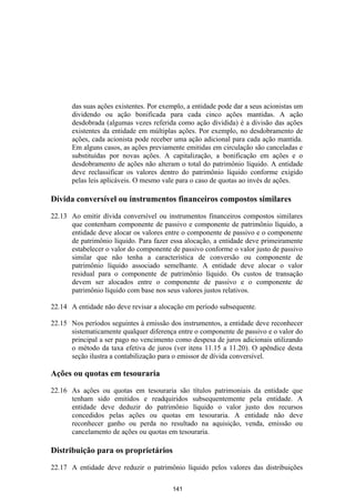 das suas ações existentes. Por exemplo, a entidade pode dar a seus acionistas um
       dividendo ou ação bonificada para cada cinco ações mantidas. A ação
       desdobrada (algumas vezes referida como ação dividida) é a divisão das ações
       existentes da entidade em múltiplas ações. Por exemplo, no desdobramento de
       ações, cada acionista pode receber uma ação adicional para cada ação mantida.
       Em alguns casos, as ações previamente emitidas em circulação são canceladas e
       substituídas por novas ações. A capitalização, a bonificação em ações e o
       desdobramento de ações não alteram o total do patrimônio líquido. A entidade
       deve reclassificar os valores dentro do patrimônio líquido conforme exigido
       pelas leis aplicáveis. O mesmo vale para o caso de quotas ao invés de ações.

Dívida conversível ou instrumentos financeiros compostos similares

22.13 Ao emitir dívida conversível ou instrumentos financeiros compostos similares
      que contenham componente de passivo e componente de patrimônio líquido, a
      entidade deve alocar os valores entre o componente de passivo e o componente
      de patrimônio líquido. Para fazer essa alocação, a entidade deve primeiramente
      estabelecer o valor do componente de passivo conforme o valor justo de passivo
      similar que não tenha a característica de conversão ou componente de
      patrimônio líquido associado semelhante. A entidade deve alocar o valor
      residual para o componente de patrimônio líquido. Os custos de transação
      devem ser alocados entre o componente de passivo e o componente de
      patrimônio líquido com base nos seus valores justos relativos.

22.14 A entidade não deve revisar a alocação em período subsequente.

22.15 Nos períodos seguintes à emissão dos instrumentos, a entidade deve reconhecer
      sistematicamente qualquer diferença entre o componente de passivo e o valor do
      principal a ser pago no vencimento como despesa de juros adicionais utilizando
      o método da taxa efetiva de juros (ver itens 11.15 a 11.20). O apêndice desta
      seção ilustra a contabilização para o emissor de dívida conversível.

Ações ou quotas em tesouraria

22.16 As ações ou quotas em tesouraria são títulos patrimoniais da entidade que
      tenham sido emitidos e readquiridos subsequentemente pela entidade. A
      entidade deve deduzir do patrimônio líquido o valor justo dos recursos
      concedidos pelas ações ou quotas em tesouraria. A entidade não deve
      reconhecer ganho ou perda no resultado na aquisição, venda, emissão ou
      cancelamento de ações ou quotas em tesouraria.

Distribuição para os proprietários

22.17 A entidade deve reduzir o patrimônio líquido pelos valores das distribuições

                                         141
 