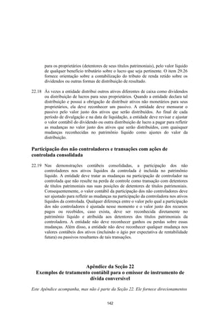 para os proprietários (detentores de seus títulos patrimoniais), pelo valor líquido
       de qualquer beneficio tributário sobre o lucro que seja pertinente. O item 29.26
       fornece orientação sobre a contabilização do tributo de renda retido sobre os
       dividendos ou outras formas de distribuição de resultado.

22.18 Às vezes a entidade distribui outros ativos diferentes de caixa como dividendos
      ou distribuição de lucros para seus proprietários. Quando a entidade declara tal
      distribuição e possui a obrigação de distribuir ativos não monetários para seus
      proprietários, ela deve reconhecer um passivo. A entidade deve mensurar o
      passivo pelo valor justo dos ativos que serão distribuídos. Ao final de cada
      período de divulgação e na data de liquidação, a entidade deve revisar e ajustar
      o valor contábil do dividendo ou outra distribuição de lucro a pagar para refletir
      as mudanças no valor justo dos ativos que serão distribuídos, com quaisquer
      mudanças reconhecidas no patrimônio líquido como ajustes do valor da
      distribuição.

Participação dos não controladores e transações com ações de
controlada consolidada

22.19 Nas demonstrações contábeis consolidadas, a participação dos não
      controladores nos ativos líquidos da controlada é incluída no patrimônio
      líquido. A entidade deve tratar as mudanças na participação de controlador na
      controlada que não resulte na perda de controle como transação com detentores
      de títulos patrimoniais nas suas posições de detentores de títulos patrimoniais.
      Consequentemente, o valor contábil da participação dos não controladores deve
      ser ajustado para refletir as mudanças na participação da controladora nos ativos
      líquidos da controlada. Qualquer diferença entre o valor pelo qual a participação
      dos não controladores é ajustada nesse momento e o valor justo dos recursos
      pagos ou recebidos, caso exista, deve ser reconhecida diretamente no
      patrimônio líquido e atribuída aos detentores dos títulos patrimoniais da
      controladora. A entidade não deve reconhecer ganhos ou perdas sobre essas
      mudanças. Além disso, a entidade não deve reconhecer qualquer mudança nos
      valores contábeis dos ativos (incluindo o ágio por expectativa de rentabilidade
      futura) ou passivos resultantes de tais transações.




                      Apêndice da Seção 22
  Exemplos de tratamento contábil para o emissor de instrumento de
                        dívida conversível

Este Apêndice acompanha, mas não é parte da Seção 22. Ele fornece direcionamentos


                                           142
 