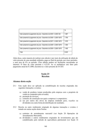 $
         Valor presente do pagamento de juros - Dezembro de 20X5 = 2,000/1,06     1.887

         Valor presente do pagamento de juros - Dezembro de 20X6 = 2,000/1,06^2   1.780

         Valor presente do pagamento de juros - Dezembro de 20X7 = 2,000/1,06^3   1.679

         Valor presente do pagamento de juros - Dezembro de 20X8 = 2,000/1,06^4   1.584

         Valor presente do pagamento de juros - Dezembro de 20X9 = 2,000/1,06^5   1.495

         Total                                                                    8.425


Além disso, outra maneira de realizar este cálculo é por meio da utilização de tabela de
valor presente de uma anuidade ordinária, paga ao final do período, por cinco períodos,
a uma taxa de 6% ao período. (Tais tabelas podem ser facilmente encontradas na
internet). O fator de valor presente é 4,2124. Ao se multiplicar este fator pelo
pagamento anual de $ 2.000, encontra-se o valor presente de $ 8.425.


                                             Seção 23
                                             Receitas

Alcance desta seção

23.1   Esta seção deve ser aplicada na contabilização de receitas originadas das
       seguintes transações e eventos:

        (a) venda de produtos (sejam produzidos pela empresa com o propósito de
            venda ou comprados para revenda);
        (b) prestação de serviços;
        (c) contratos de construção nos quais a empresa é o empreiteiro;
        (d) uso por outros dos ativos da empresa rendendo juros, royalties ou
            dividendos (ou outra forma de distribuição de resultado).

23.2   Receita ou outro rendimento originado de algumas transações e eventos é
       tratado em outras seções desta Norma:

        (a) contratos de arrendamento mercantil (ver Seção 20 Operações de
            Arrendamento Mercantil);
        (b) dividendos e outros rendimentos originados de investimentos que são
            contabilizados pelo método de equivalência patrimonial (ver Seção 14


                                                 145
 