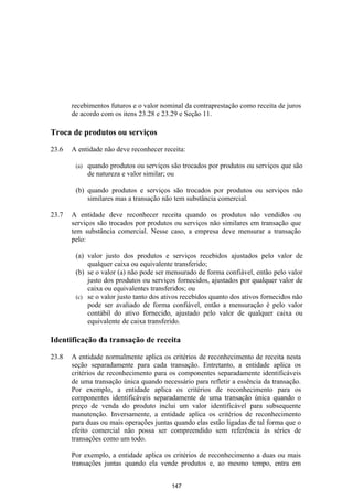 recebimentos futuros e o valor nominal da contraprestação como receita de juros
       de acordo com os itens 23.28 e 23.29 e Seção 11.

Troca de produtos ou serviços

23.6   A entidade não deve reconhecer receita:

        (a)   quando produtos ou serviços são trocados por produtos ou serviços que são
              de natureza e valor similar; ou

        (b) quando produtos e serviços são trocados por produtos ou serviços não
            similares mas a transação não tem substância comercial.

23.7   A entidade deve reconhecer receita quando os produtos são vendidos ou
       serviços são trocados por produtos ou serviços não similares em transação que
       tem substância comercial. Nesse caso, a empresa deve mensurar a transação
       pelo:

        (a) valor justo dos produtos e serviços recebidos ajustados pelo valor de
            qualquer caixa ou equivalente transferido;
        (b) se o valor (a) não pode ser mensurado de forma confiável, então pelo valor
            justo dos produtos ou serviços fornecidos, ajustados por qualquer valor de
            caixa ou equivalentes transferidos; ou
        (c) se o valor justo tanto dos ativos recebidos quanto dos ativos fornecidos não
            pode ser avaliado de forma confiável, então a mensuração é pelo valor
            contábil do ativo fornecido, ajustado pelo valor de qualquer caixa ou
            equivalente de caixa transferido.

Identificação da transação de receita

23.8   A entidade normalmente aplica os critérios de reconhecimento de receita nesta
       seção separadamente para cada transação. Entretanto, a entidade aplica os
       critérios de reconhecimento para os componentes separadamente identificáveis
       de uma transação única quando necessário para refletir a essência da transação.
       Por exemplo, a entidade aplica os critérios de reconhecimento para os
       componentes identificáveis separadamente de uma transação única quando o
       preço de venda do produto inclui um valor identificável para subsequente
       manutenção. Inversamente, a entidade aplica os critérios de reconhecimento
       para duas ou mais operações juntas quando elas estão ligadas de tal forma que o
       efeito comercial não possa ser compreendido sem referência às séries de
       transações como um todo.

       Por exemplo, a entidade aplica os critérios de reconhecimento a duas ou mais
       transações juntas quando ela vende produtos e, ao mesmo tempo, entra em


                                          147
 