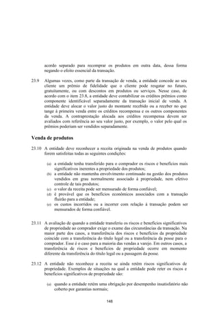 acordo separado para recomprar os produtos em outra data, dessa forma
       negando o efeito essencial da transação.

23.9   Algumas vezes, como parte da transação de venda, a entidade concede ao seu
       cliente um prêmio de fidelidade que o cliente pode resgatar no futuro,
       gratuitamente, ou com descontos em produtos ou serviços. Nesse caso, de
       acordo com o item 23.8, a entidade deve contabilizar os créditos prêmios como
       componente identificável separadamente da transação inicial de venda. A
       entidade deve alocar o valor justo do montante recebido ou a receber no que
       tange à primeira venda entre os créditos recompensa e os outros componentes
       da venda. A contraprestação alocada aos créditos recompensa devem ser
       avaliados com referência ao seu valor justo, por exemplo, o valor pelo qual os
       prêmios poderiam ser vendidos separadamente.

Venda de produtos

23.10 A entidade deve reconhecer a receita originada na venda de produtos quando
      forem satisfeitas todas as seguintes condições:

        (a)   a entidade tenha transferido para o comprador os riscos e benefícios mais
              significativos inerentes a propriedade dos produtos;
        (b)   a entidade não mantenha envolvimento continuado na gestão dos produtos
              vendidos em grau normalmente associado à propriedade, nem efetivo
              controle de tais produtos;
        (c)   o valor da receita pode ser mensurado de forma confiável;
        (d)   é provável que os benefícios econômicos associados com a transação
              fluirão para a entidade;
        (e)   os custos incorridos ou a incorrer com relação à transação podem ser
              mensurados de forma confiável.


23.11 A avaliação de quando a entidade transferiu os riscos e benefícios significativos
      de propriedade ao comprador exige o exame das circunstâncias da transação. Na
      maior parte dos casos, a transferência dos riscos e benefícios da propriedade
      coincide com a transferência do título legal ou a transferência da posse para o
      comprador. Esse é o caso para a maioria das vendas a varejo. Em outros casos, a
      transferência de riscos e benefícios de propriedade ocorre em momento
      diferente da transferência do título legal ou a passagem da posse.

23.12 A entidade não reconhece a receita se ainda retém riscos significativos de
      propriedade. Exemplos de situações na qual a entidade pode reter os riscos e
      benefícios significativos de propriedade são:

        (a)   quando a entidade retém uma obrigação por desempenho insatisfatório não
              coberto por garantias normais;

                                          148
 