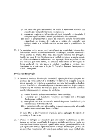 (b) nos casos em que o recebimento da receita é dependente da venda dos
            produtos pelo comprador (genuína consignação);
        (c) quando os produtos enviados estão sujeitos à instalação e a instalação é
            uma parte significativa do contrato que ainda não foi completado;
        (d) quando o comprador tem o direito de rescindir a compra por uma razão
            especificada no contrato de venda, ou a critério do comprador sem
            qualquer razão, e a entidade não tem certeza sobre a probabilidade do
            retorno.

23.13 Se a entidade retiver apenas risco insignificante de propriedade, a transação é
      uma venda e a receita pode ser reconhecida. Por exemplo, vendedor reconhece a
      receita quando ele retêm o título legal dos produtos somente para proteger a
      liquidez do valor devido. Similarmente, a entidade reconhece a receita quando
      ela oferece reembolso se o cliente encontra algum problema no produto ou não
      está satisfeito por outras razões, e a entidade pode estimar as devoluções de
      forma confiável. Em tais casos, a entidade reconhece a provisão para
      devoluções de acordo com a Seção 21 Provisões, Passivos Contingentes e
      Ativos Contingentes.

Prestação de serviços

23.14 Quando o resultado de transação envolvendo a prestação de serviços pode ser
      estimada de forma confiável, a entidade pode reconhecer a receita associada
      com a transação por referência ao estágio de execução da transação ao final do
      período de referência (chamado algumas vezes como o método de percentagem
      completada). O resultado de transação pode ser avaliado de forma confiável
      quando todas as condições a seguir são satisfeitas:

        (a) o valor da receita pode ser mensurado de forma confiável;
        (b) é provável que os benefícios econômicos associados com a transação
            fluirão para a entidade;
        (c) o estágio de execução da transação ao final do período de referência pode
            ser mensurado de forma confiável;
        (d) os custos incorridos para a transação e os custos para completar a transação
            podem ser mensurados de forma confiável.

       Os itens 23.21 a 23.27 fornecem orientação para a aplicação do método de
       percentagem de execução.

23.15 Quando os serviços são executados por um número indeterminado de atos
      durante um período especificado de tempo, a entidade reconhece a receita em
      uma base linear durante o período especificado a não ser que exista evidência de
      que algum outro método represente melhor o estágio de execução. Quando um
      ato específico é muito mais relevante do que qualquer outro ato, a entidade adia


                                         149
 