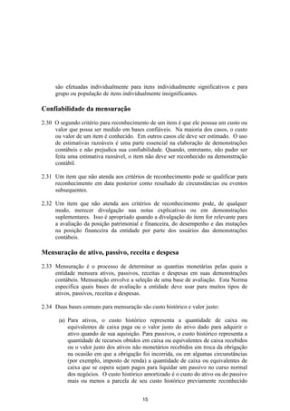são efetuadas individualmente para itens individualmente significativos e para
     grupo ou população de itens individualmente insignificantes.

Confiabilidade da mensuração

2.30 O segundo critério para reconhecimento de um item é que ele possua um custo ou
     valor que possa ser medido em bases confiáveis. Na maioria dos casos, o custo
     ou valor de um item é conhecido. Em outros casos ele deve ser estimado. O uso
     de estimativas razoáveis é uma parte essencial na elaboração de demonstrações
     contábeis e não prejudica sua confiabilidade. Quando, entretanto, não puder ser
     feita uma estimativa razoável, o item não deve ser reconhecido na demonstração
     contábil.

2.31 Um item que não atenda aos critérios de reconhecimento pode se qualificar para
     reconhecimento em data posterior como resultado de circunstâncias ou eventos
     subsequentes.

2.32 Um item que não atenda aos critérios de reconhecimento pode, de qualquer
     modo, merecer divulgação nas notas explicativas ou em demonstrações
     suplementares. Isso é apropriado quando a divulgação do item for relevante para
     a avaliação da posição patrimonial e financeira, do desempenho e das mutações
     na posição financeira da entidade por parte dos usuários das demonstrações
     contábeis.

Mensuração de ativo, passivo, receita e despesa

2.33 Mensuração é o processo de determinar as quantias monetárias pelas quais a
     entidade mensura ativos, passivos, receitas e despesas em suas demonstrações
     contábeis. Mensuração envolve a seleção de uma base de avaliação. Esta Norma
     especifica quais bases de avaliação a entidade deve usar para muitos tipos de
     ativos, passivos, receitas e despesas.

2.34 Duas bases comuns para mensuração são custo histórico e valor justo:

       (a)   Para ativos, o custo histórico representa a quantidade de caixa ou
             equivalentes de caixa paga ou o valor justo do ativo dado para adquirir o
             ativo quando de sua aquisição. Para passivos, o custo histórico representa a
             quantidade de recursos obtidos em caixa ou equivalentes de caixa recebidos
             ou o valor justo dos ativos não monetários recebidos em troca da obrigação
             na ocasião em que a obrigação foi incorrida, ou em algumas circunstâncias
             (por exemplo, imposto de renda) a quantidade de caixa ou equivalentes de
             caixa que se espera sejam pagos para liquidar um passivo no curso normal
             dos negócios. O custo histórico amortizado é o custo do ativo ou do passivo
             mais ou menos a parcela de seu custo histórico previamente reconhecido


                                            15
 