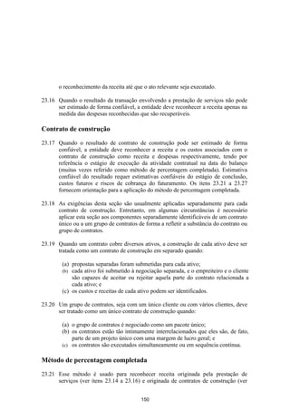 o reconhecimento da receita até que o ato relevante seja executado.

23.16 Quando o resultado da transação envolvendo a prestação de serviços não pode
      ser estimado de forma confiável, a entidade deve reconhecer a receita apenas na
      medida das despesas reconhecidas que são recuperáveis.

Contrato de construção

23.17 Quando o resultado de contrato de construção pode ser estimado de forma
      confiável, a entidade deve reconhecer a receita e os custos associados com o
      contrato de construção como receita e despesas respectivamente, tendo por
      referência o estágio de execução da atividade contratual na data do balanço
      (muitas vezes referido como método de percentagem completada). Estimativa
      confiável do resultado requer estimativas confiáveis do estágio de conclusão,
      custos futuros e riscos de cobrança do faturamento. Os itens 23.21 a 23.27
      fornecem orientação para a aplicação do método de percentagem completada.

23.18 As exigências desta seção são usualmente aplicadas separadamente para cada
      contrato de construção. Entretanto, em algumas circunstâncias é necessário
      aplicar esta seção aos componentes separadamente identificáveis de um contrato
      único ou a um grupo de contratos de forma a refletir a substância do contrato ou
      grupo de contratos.

23.19 Quando um contrato cobre diversos ativos, a construção de cada ativo deve ser
      tratada como um contrato de construção em separado quando:

        (a) propostas separadas foram submetidas para cada ativo;
        (b) cada ativo foi submetido à negociação separada, e o empreiteiro e o cliente
            são capazes de aceitar ou rejeitar aquela parte do contrato relacionada a
            cada ativo; e
        (c) os custos e receitas de cada ativo podem ser identificados.

23.20 Um grupo de contratos, seja com um único cliente ou com vários clientes, deve
      ser tratado como um único contrato de construção quando:

        (a) o grupo de contratos é negociado como um pacote único;
        (b) os contratos estão tão intimamente interrelacionados que eles são, de fato,
            parte de um projeto único com uma margem de lucro geral; e
        (c) os contratos são executados simultaneamente ou em sequência contínua.


Método de percentagem completada

23.21 Esse método é usado para reconhecer receita originada pela prestação de
      serviços (ver itens 23.14 a 23.16) e originada de contratos de construção (ver


                                          150
 